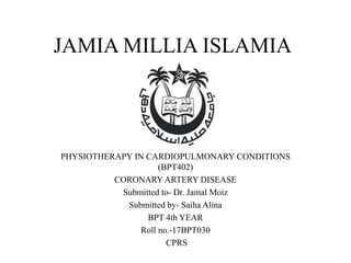 JAMIA MILLIA ISLAMIA
PHYSIOTHERAPY IN CARDIOPULMONARY CONDITIONS
(BPT402)
CORONARY ARTERY DISEASE
Submitted to- Dr. Jamal Moiz
Submitted by- Saiha Alina
BPT 4th YEAR
Roll no.-17BPT030
CPRS
 