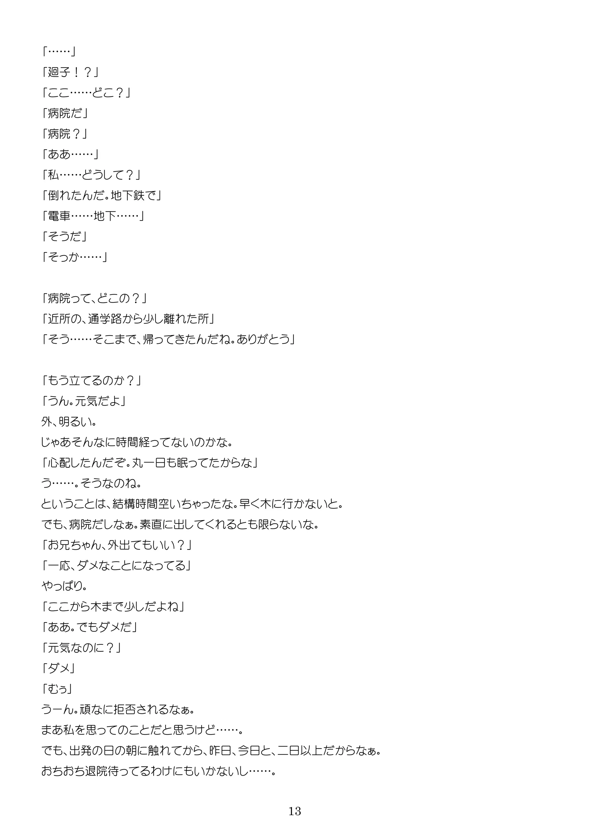 13
……
廻子！？
…… ？
病院
病院？
……
私…… ？
倒 地 鉄
電車……地 ……
……
病院 ？
近所 通学路 少 所
…… 帰
立 ？
気
外 明
時間経
心配 丸一
……
結構時間空 早 木 行
病院 素直 出
外出 ？
一応
木 少
気 ？
ー 拒否
私 思 思 ……
出 朝 触 昨 今 以
退院待 わ ……
 