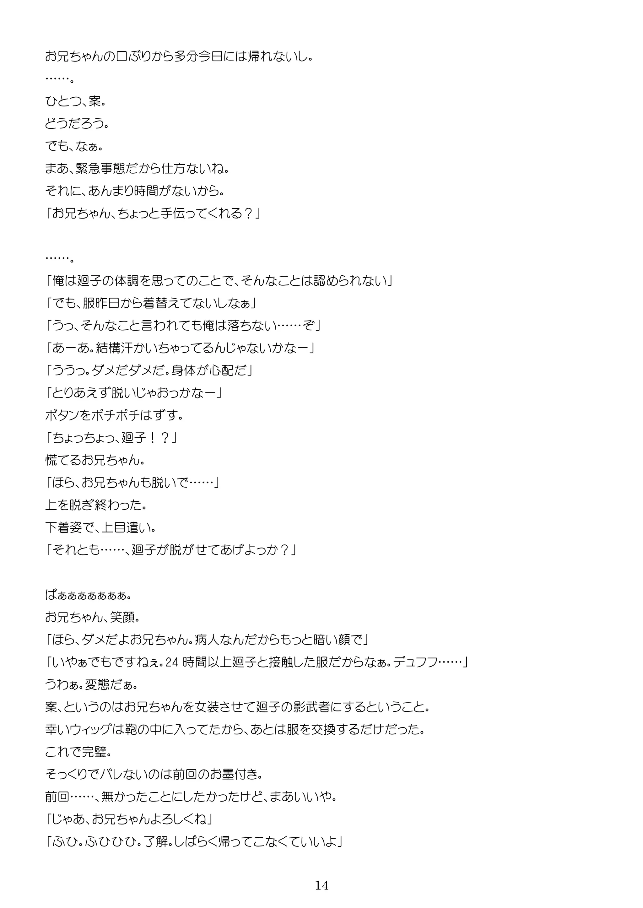14
口 多 今 帰
……
案
緊急 方
時間
手伝 ？
……
俺 廻子 体調 思 認
服昨 着替
言わ 俺 落 ……
ー 結構汗 ー
身体 心配
脱 ー
ン
廻子！？
脱 ……
脱 終わ
着姿 目遣
…… 廻子 脱 ？
笑顔
病人 暗 顔
24 時間以 廻子 接触 服 ……
わ 変
案 女装 廻子 影武者
幸 ッ 鞄 中 入 服 交換
完璧
前回 墨付
前回…… 無
了解 帰
 