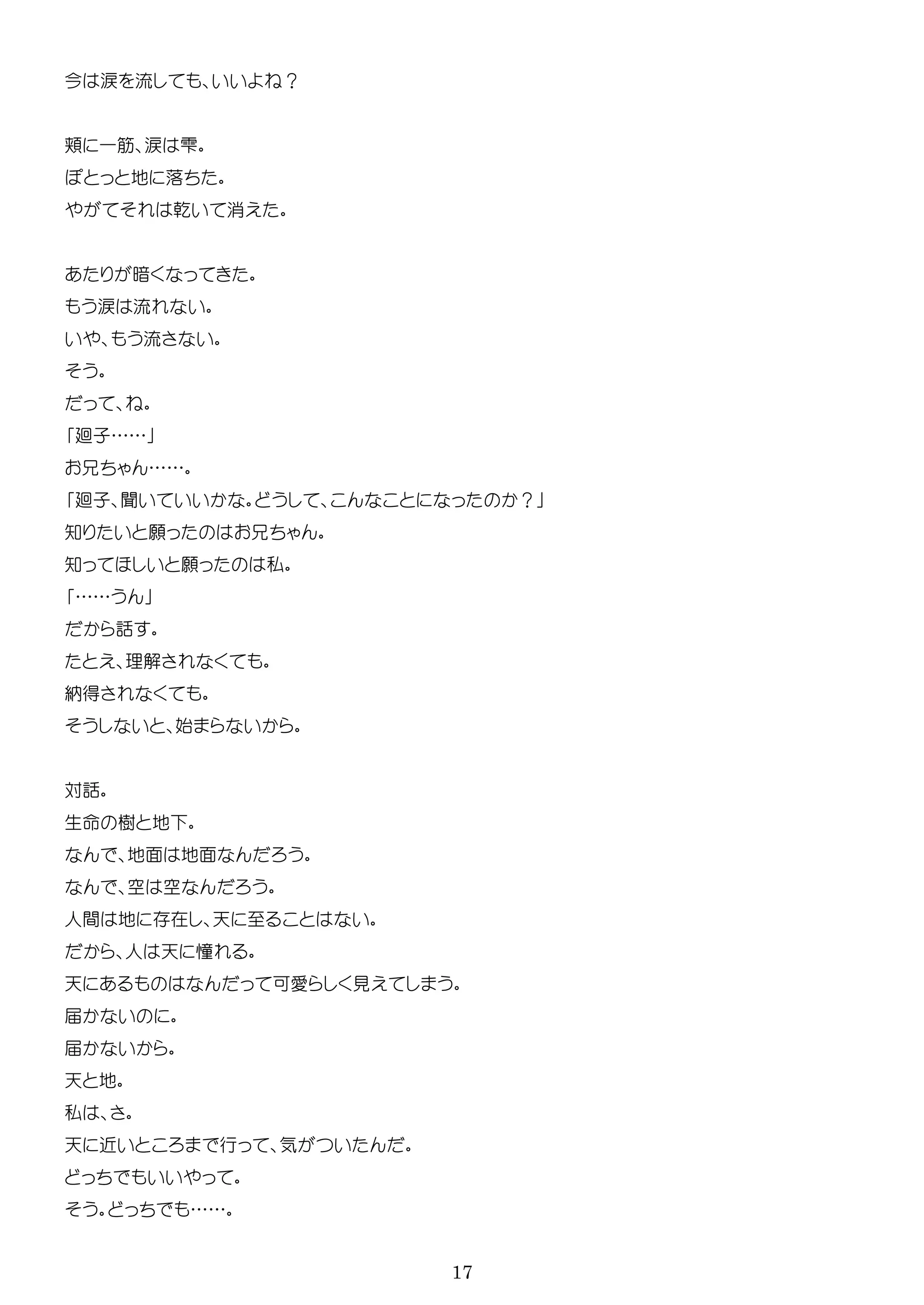 17
今 涙 流 ？
一 涙 雫
地 落
乾 消
暗
涙 流
流
廻子……
……
廻子 聞 ？
知 願
知 願 私
……
話
理解
納得
始
対話
生 樹 地
地面 地面
空 空
人間 地 在 天
人 天 憧
天 可 見
届
届
天 地
私
天 近 行 気
……
 