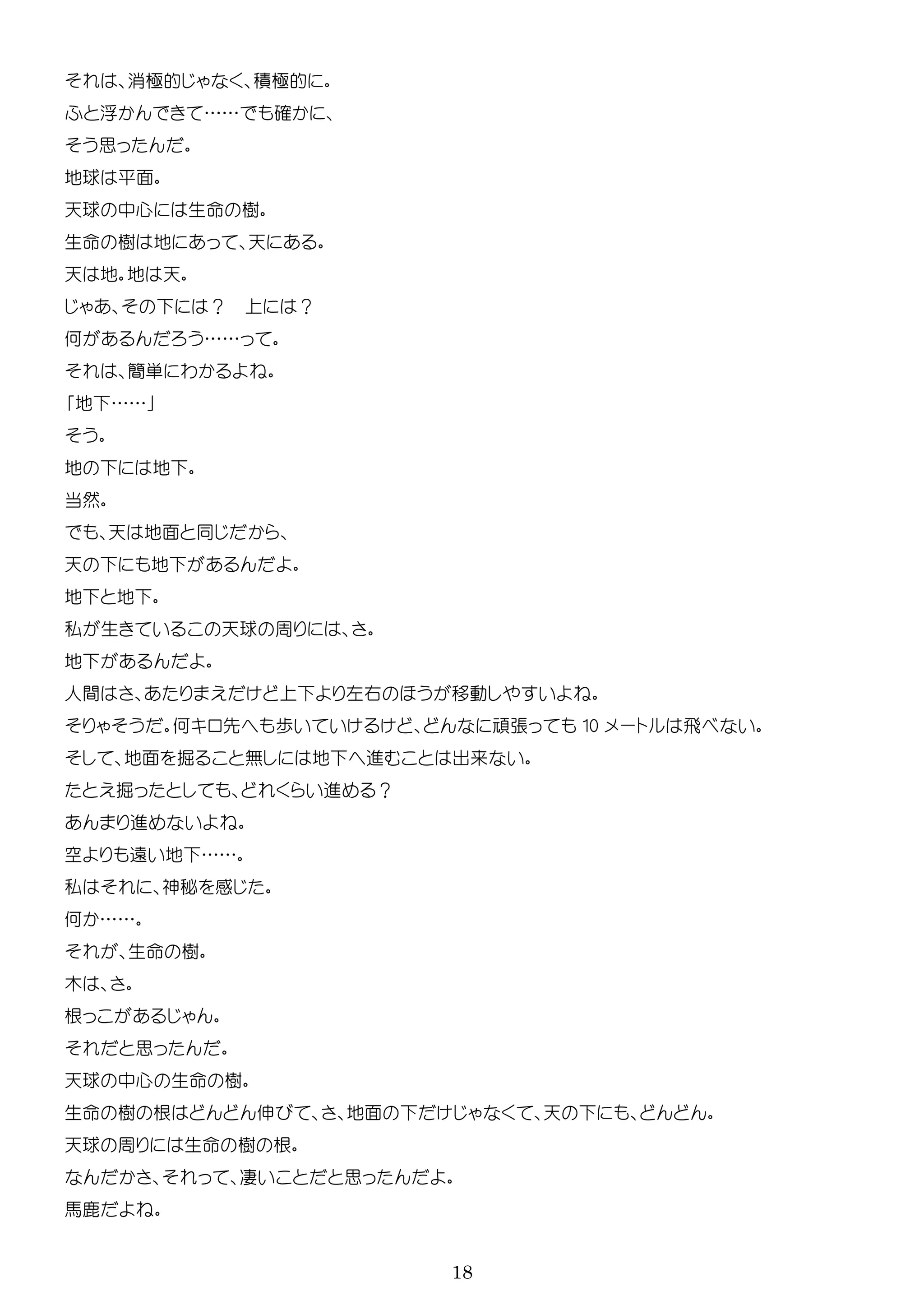 18
消極的 積極的
浮 …… 確
思
地球 平面
天球 中心 生 樹
生 樹 地 天
天 地 地 天
？ ？
何 ……
簡単 わ
地 ……
地 地
当然
天 地面
天 地
地 地
私 生 天球 周
地
人間 右 移動
何 先 歩 張 10 ー 飛
地面 掘 無 地 進 出来
掘 進 ？
進
空 遠 地 ……
私 神秘 感
何 ……
生 樹
木
根
思
天球 中心 生 樹
生 樹 根 伸 地面 天
天球 周 生 樹 根
凄 思
馬鹿
 