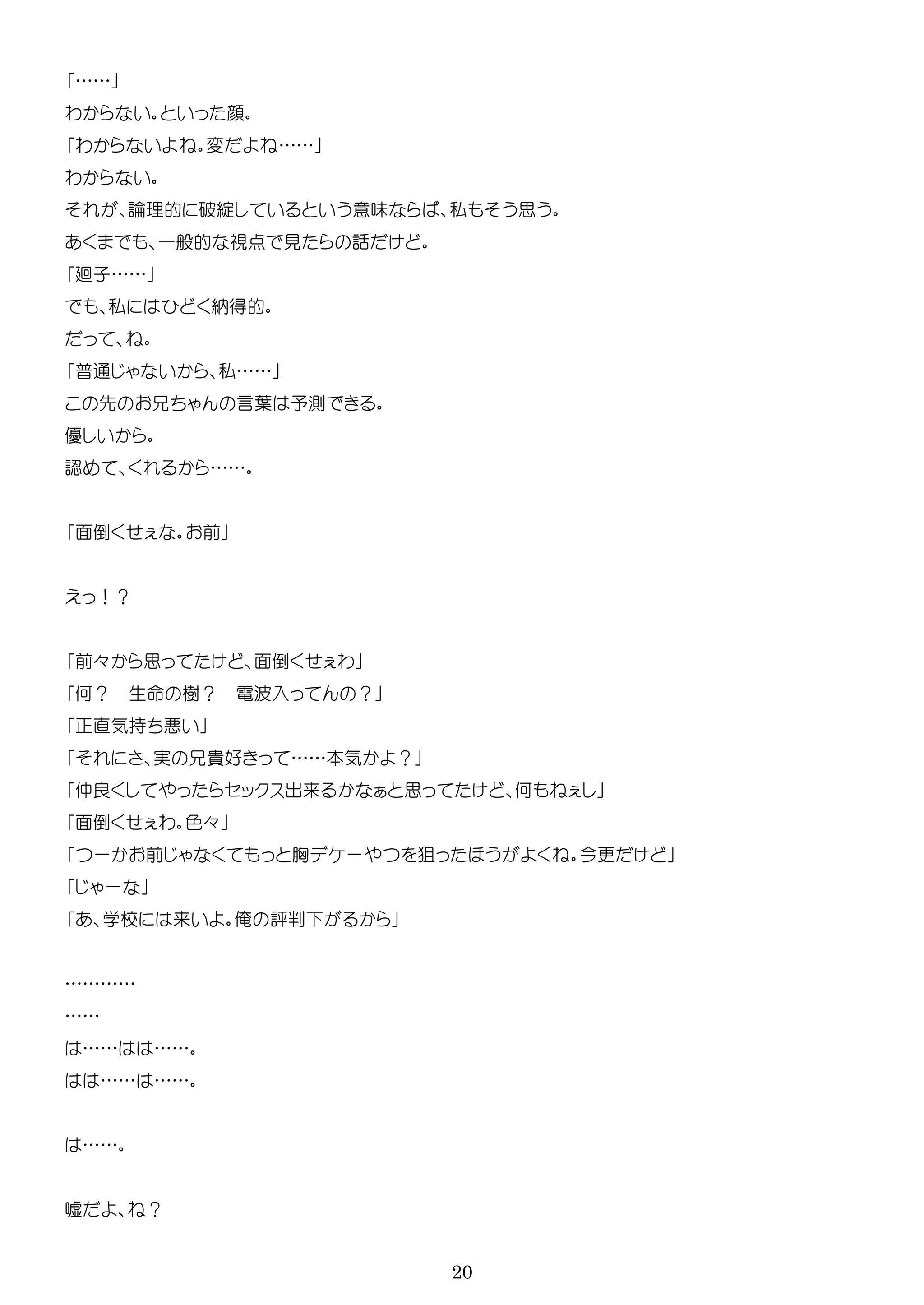 20
……
わ 顔
わ 変 ……
わ
論理的 破綻 意味 私 思
一般的 点 見 話
廻子……
私 納得的
普通 私……
先 言葉 予測
優
認 ……
面倒 前
！？
前々 思 面倒 わ
何？ 生 樹？ 電 入 ？
直気持
実 貴好 ……本気 ？
仲良 ッ 出来 思 何
面倒 わ 色々
ー 前 胸 ー 狙 今更
ー
学校 来 俺 評
…………
……
…… ……
…… ……
……
嘘 ？
 