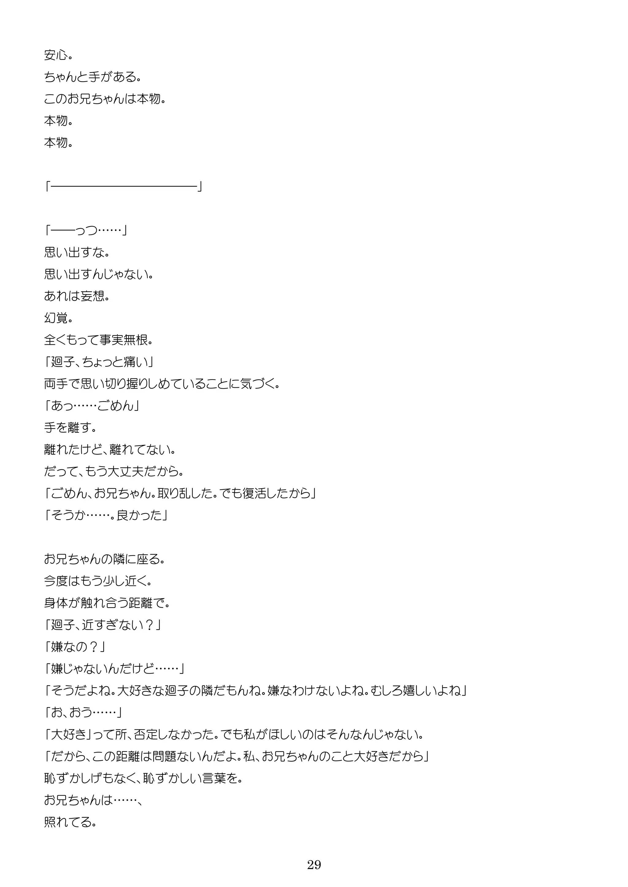 29
安心
手
本物
本物
本物
――――――――――――
―― ……
思 出
思 出
妄想
幻覚
全 実無根
廻子 痛
両手 思 握 気
……
手
大 夫
乱 復活
…… 良
隣
今 少 近
身体 触 合 距
廻子 近 ？
嫌 ？
嫌 ……
大好 廻子 隣 嫌 わ 嬉
……
大好 所 否 私
距 問題 私 大好
恥 恥 言葉
……
照
 