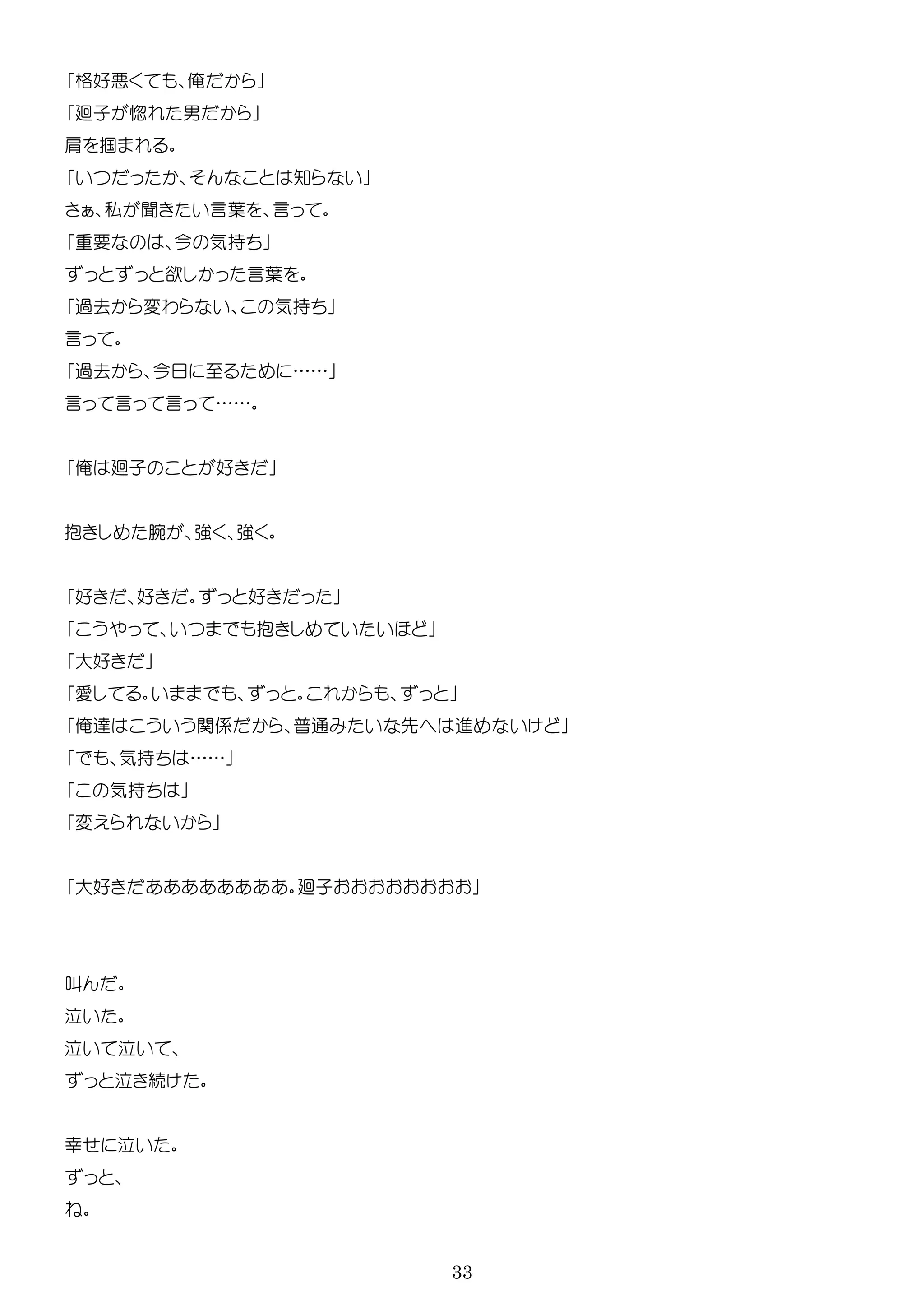 33
格好 俺
廻子 惚 男
肩 掴
知
私 聞 言葉 言
要 今 気持
欲 言葉
過去 変わ 気持
言
過去 今 ……
言 言 言 ……
俺 廻子 好
抱 腕 強 強
好 好 好
抱
大好
俺 関係 普通 先 進
気持 ……
気持
変
大好 廻子
叫
続
幸
 