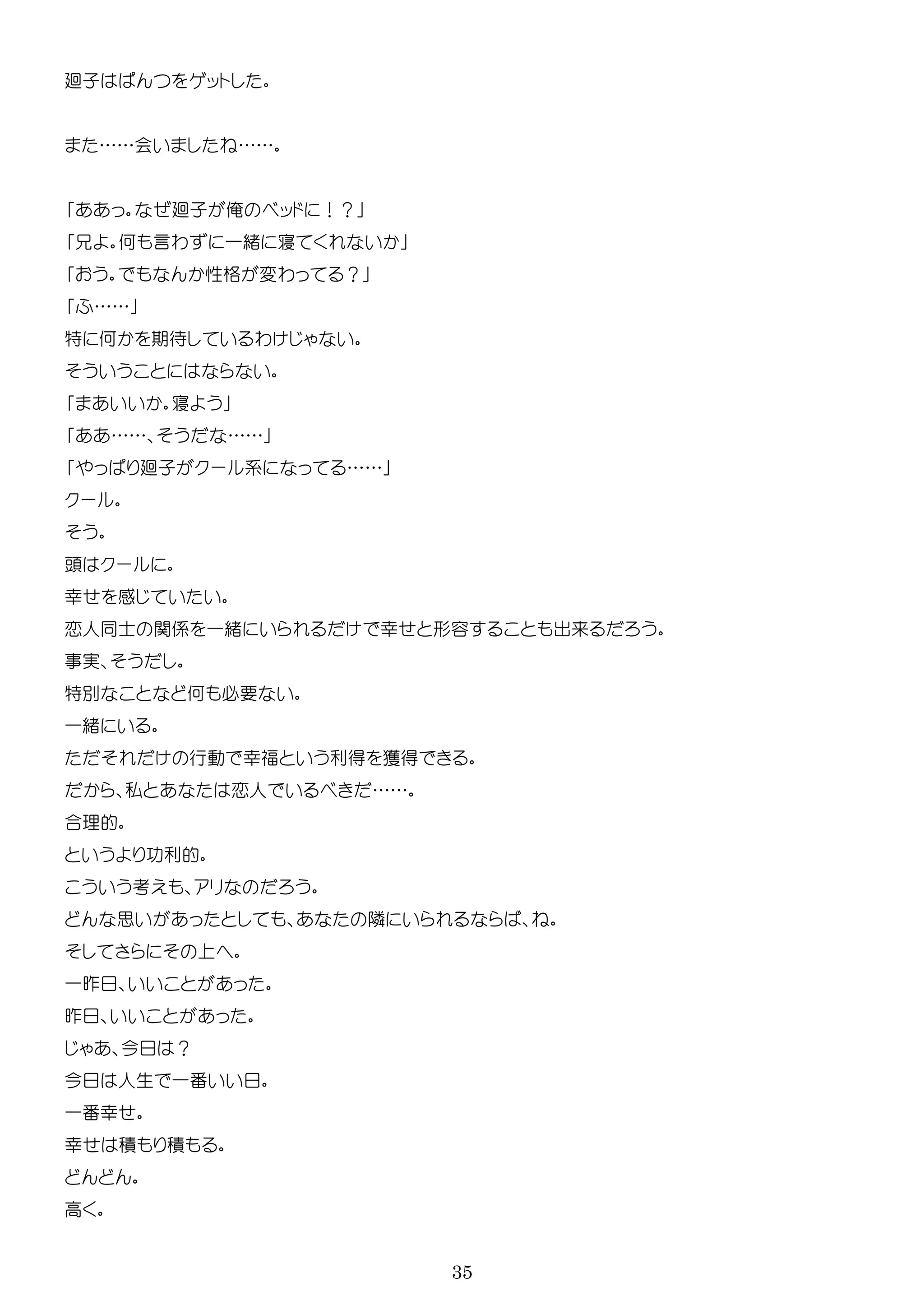 35
廻子 ッ
……会 ……
廻子 俺 ッ ！？
何 言わ 一緒 寝
性格 変わ ？
……
特 何 期待 わ
寝
…… ……
廻子 ー 系 ……
ー
ー
幸 感
恋人 士 関係 一緒 幸 形容 出来
実
特 何 必要
一緒
行動 幸福 利得 獲得
私 恋人 ……
合理的
利的
考
思 隣
一昨
昨
今 ？
今 人生 一番
一番幸
幸 積 積
高
 