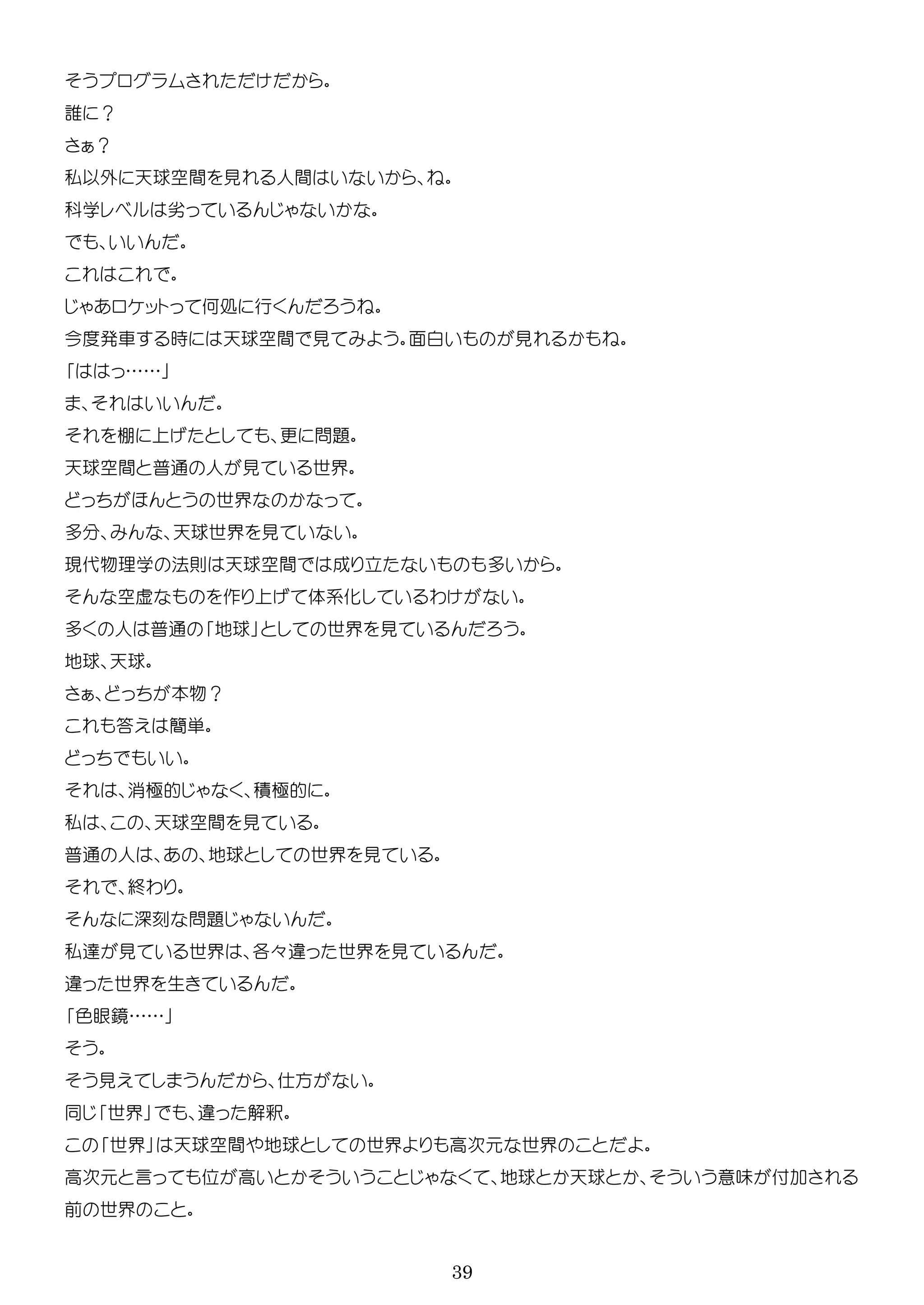39
誰 ？
？
私以外 天球空間 見 人間
学 劣
ッ 何処 行
今 車 時 天球空間 見 面 見
……
棚 更 問題
天球空間 普通 人 見 世界
世界
多 天球世界 見
現代物理学 法則 天球空間 成 立 多
空虚 作 体系化 わ
多 人 普通 地球 世界 見
地球 天球
本物？
答 簡単
消極的 積極的
私 天球空間 見
普通 人 地球 世界 見
終わ
問題
私 見 世界 各々 世界 見
世界 生
色眼鏡……
見 方
世界 解釈
世界 天球空間 地球 世界 高次 世界
高次 言 高 地球 天球 意味 付
前 世界
 