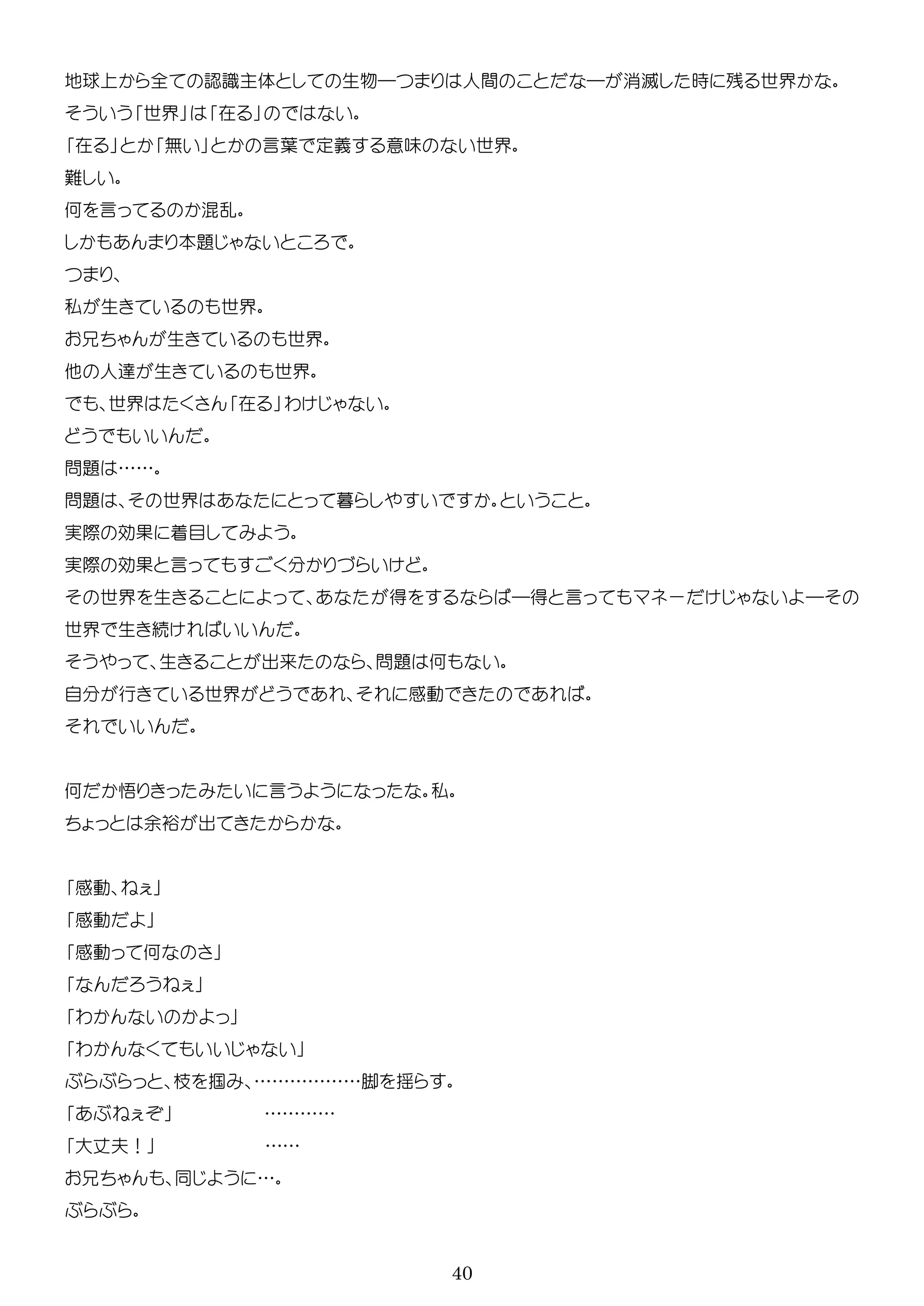 40
地球 全 認識主体 生物― 人間 ― 消滅 時 残 世界
世界 在
在 無 言葉 意味 世界
何 言 混乱
本題
私 生 世界
生 世界
人 生 世界
世界 在 わ
問題 ……
問題 世界 暮
実際 効 着目
実際 効 言
世界 生 得 ―得 言 ー ―
世界 生 続
生 出来 問題 何
自 行 世界 感動
何 悟 言 私
余裕 出
感動
感動
感動 何
わ
わ
掴 ………………脚 揺
…………
大 夫！ ……
…
 