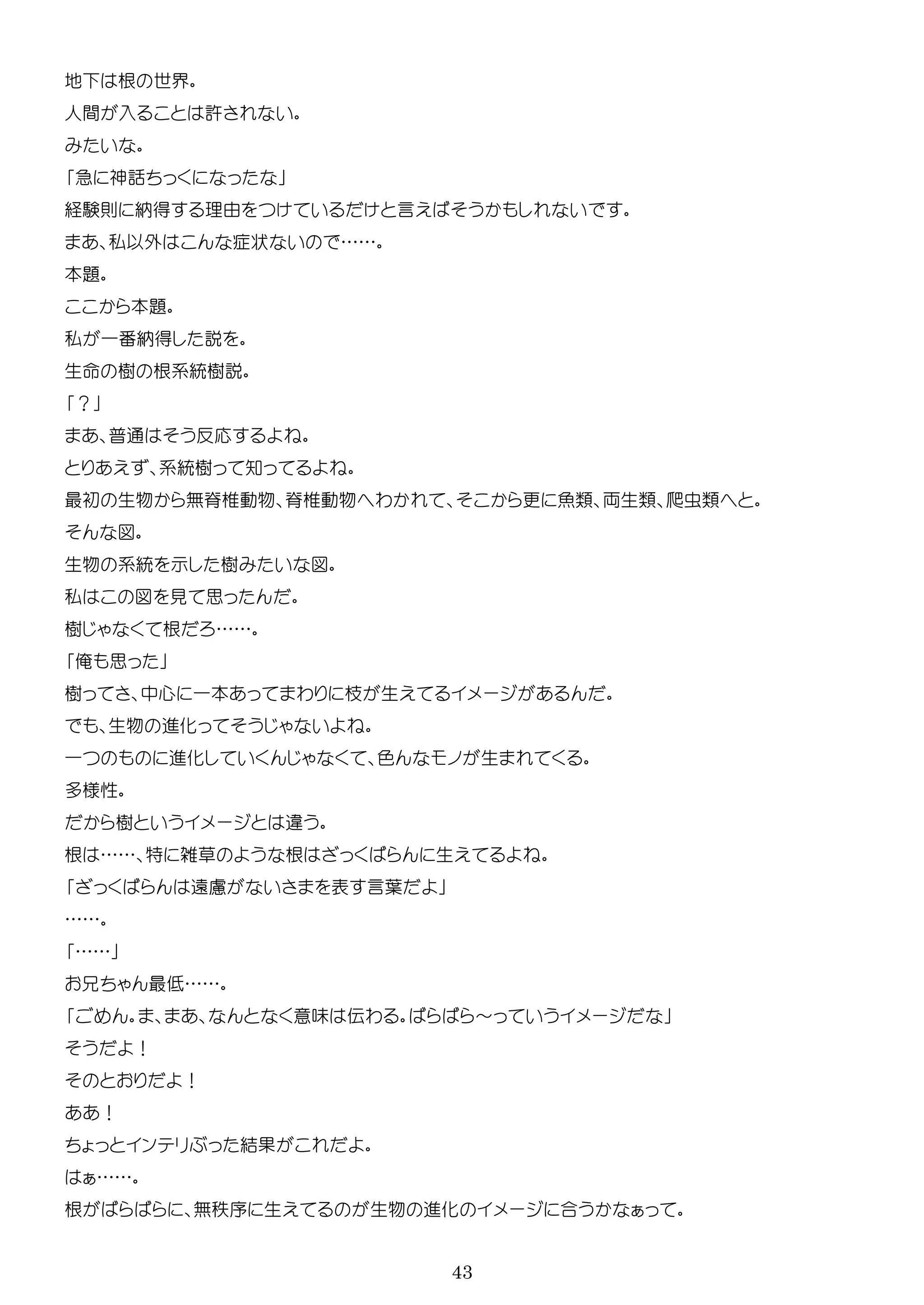 43
地 根 世界
人間 入 許
急 神話
経験則 納得 理由 言
私以外 症状 ……
本題
本題
私 一番納得
生 樹 根系統樹
？
普通 反応
系統樹 知
最初 生物 無脊椎動物 脊椎動物 わ 更 魚類 両生類 爬虫類
図
生物 系統 示 樹 図
私 図 見 思
樹 根 ……
俺 思
樹 中心 一本 わ 生 ー
生物 進化
一 進化 色 生
多様性
樹 ー
根 …… 特 雑草 根 生
遠慮 表 言葉
……
……
最 ……
意味 伝わ ～ ー
！
！
！
ン 結
……
根 無秩序 生 生物 進化 ー 合
 