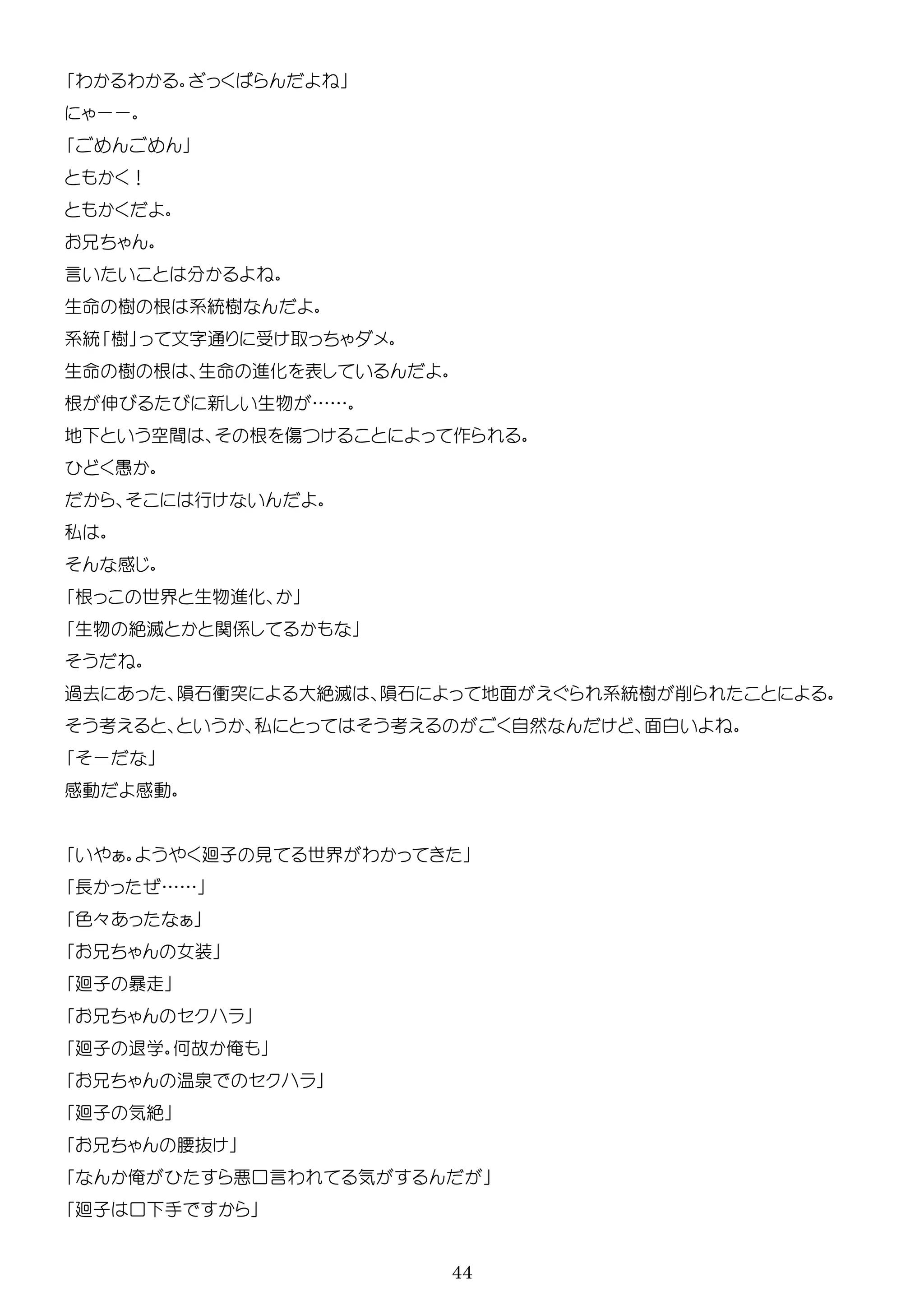 44
わ わ
ーー
！
言
生 樹 根 系統樹
系統 樹 文 通
生 樹 根 生 進化 表
根 伸 新 生物 ……
地 空間 根 傷 作
行
私
感
根 世界 生物進化
生物 絶滅 関係
過去 隕石衝突 大絶滅 隕石 地面 系統樹 削
考 私 考 自然 面
ー
感動 感動
廻子 見 世界 わ
長 ……
色々
女装
廻子 暴走
廻子 退学 何故 俺
温泉
廻子 気絶
腰抜
俺 口言わ 気
廻子 口 手
 