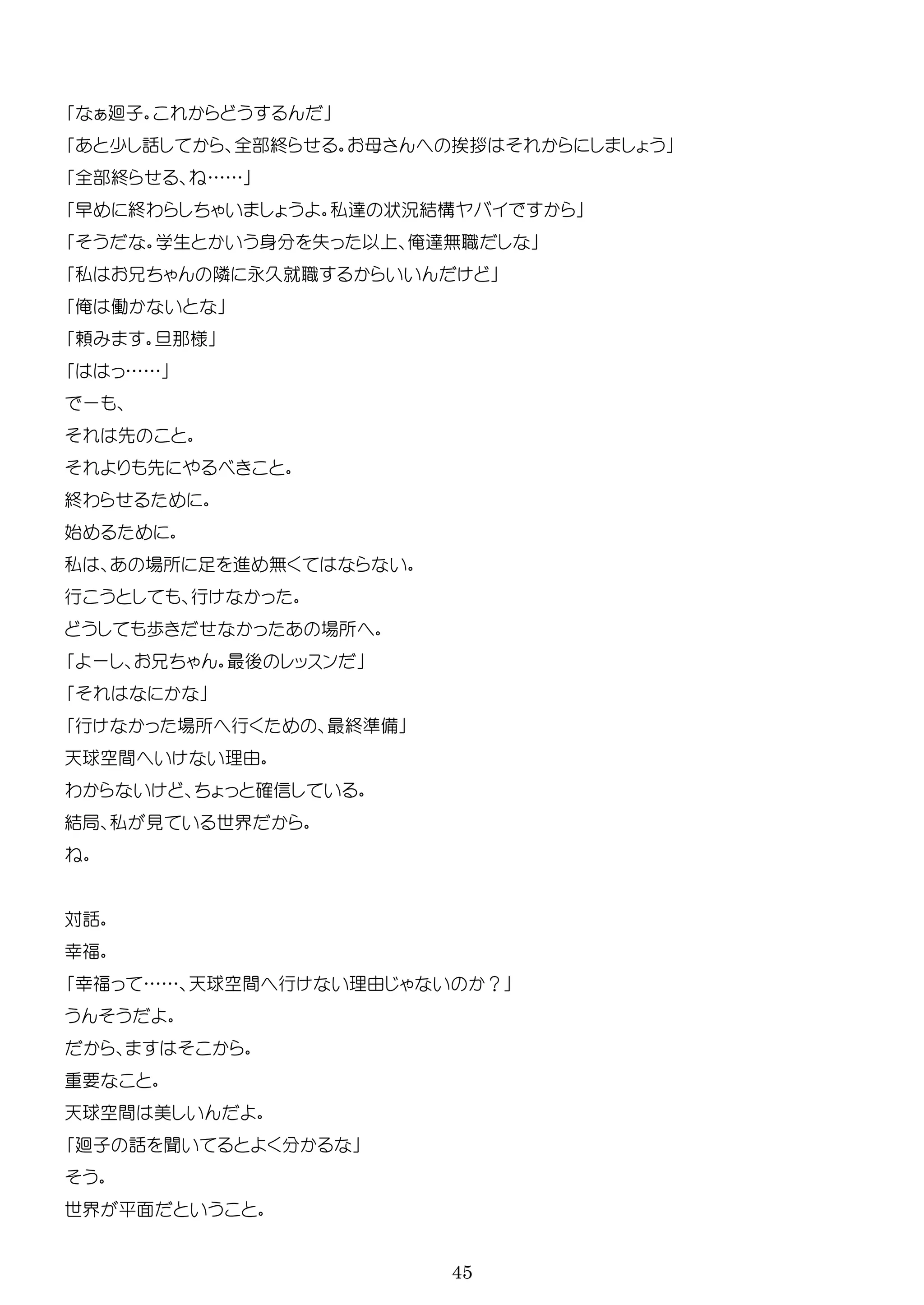 45
廻子
少 話 全部終 母 挨拶
全部終 ……
早 終わ 私 状況結構
学生 身 失 以 俺 無職
私 隣 永久就職
俺 働
頼 那様
……
ー
先
先
終わ
始
私 場所 足 進 無
行 行
歩 場所
ー 最後 ッ ン
行 場所 行 最終準備
天球空間 理由
わ 確信
結局 私 見 世界
対話
幸福
幸福 …… 天球空間 行 理由 ？
要
天球空間 美
廻子 話 聞
世界 平面
 
