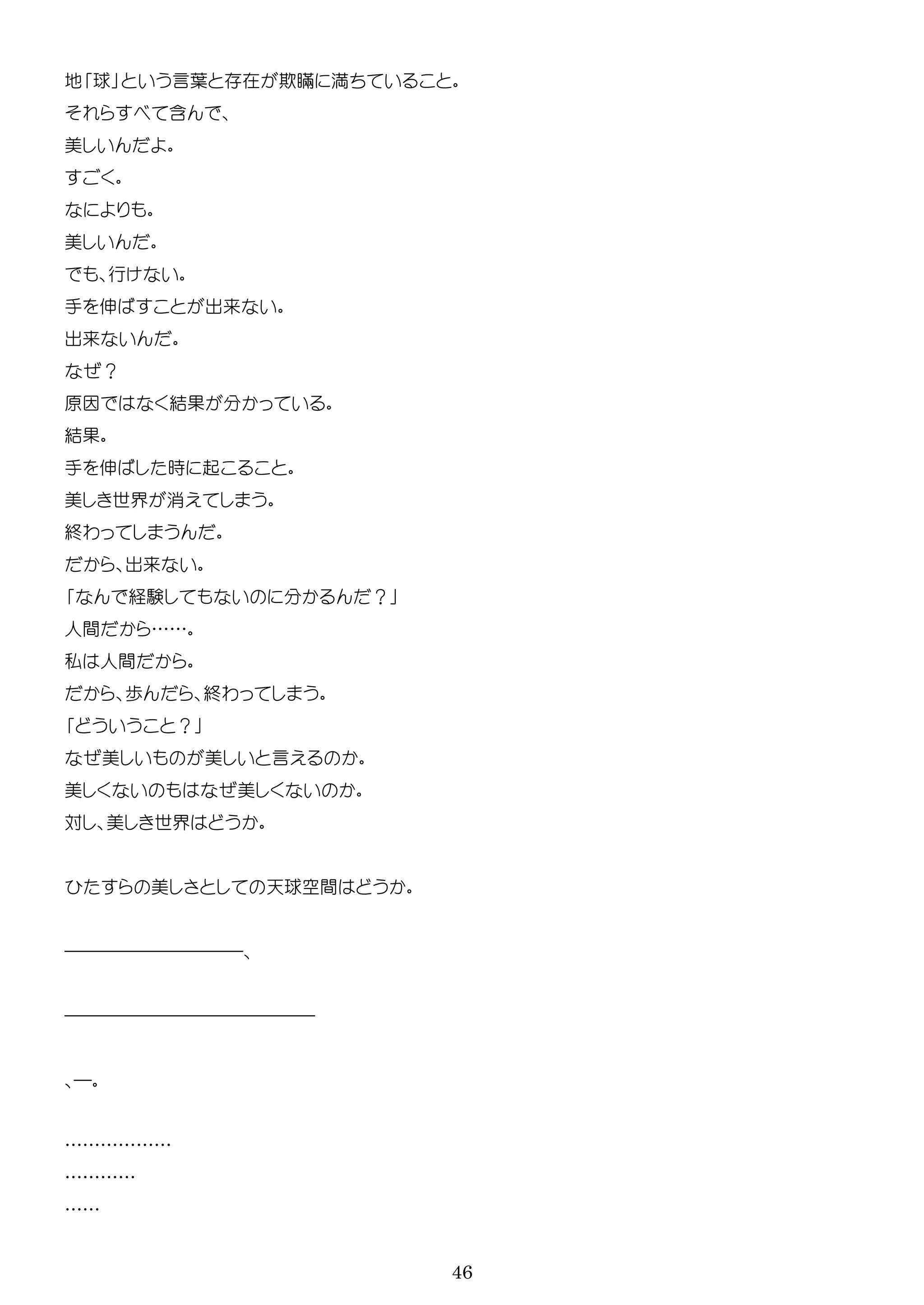 46
地 球 言葉 在 欺瞞 満
含
美
美
行
手 伸 出来
出来
？
原因 結
結
手 伸 時 起
美 世界 消
終わ
出来
経験 ？
人間 ……
私 人間
歩 終わ
？
美 美 言
美 美
対 美 世界
美 天球空間
――――――――――
――――――――――――――
―
………………
…………
……
 