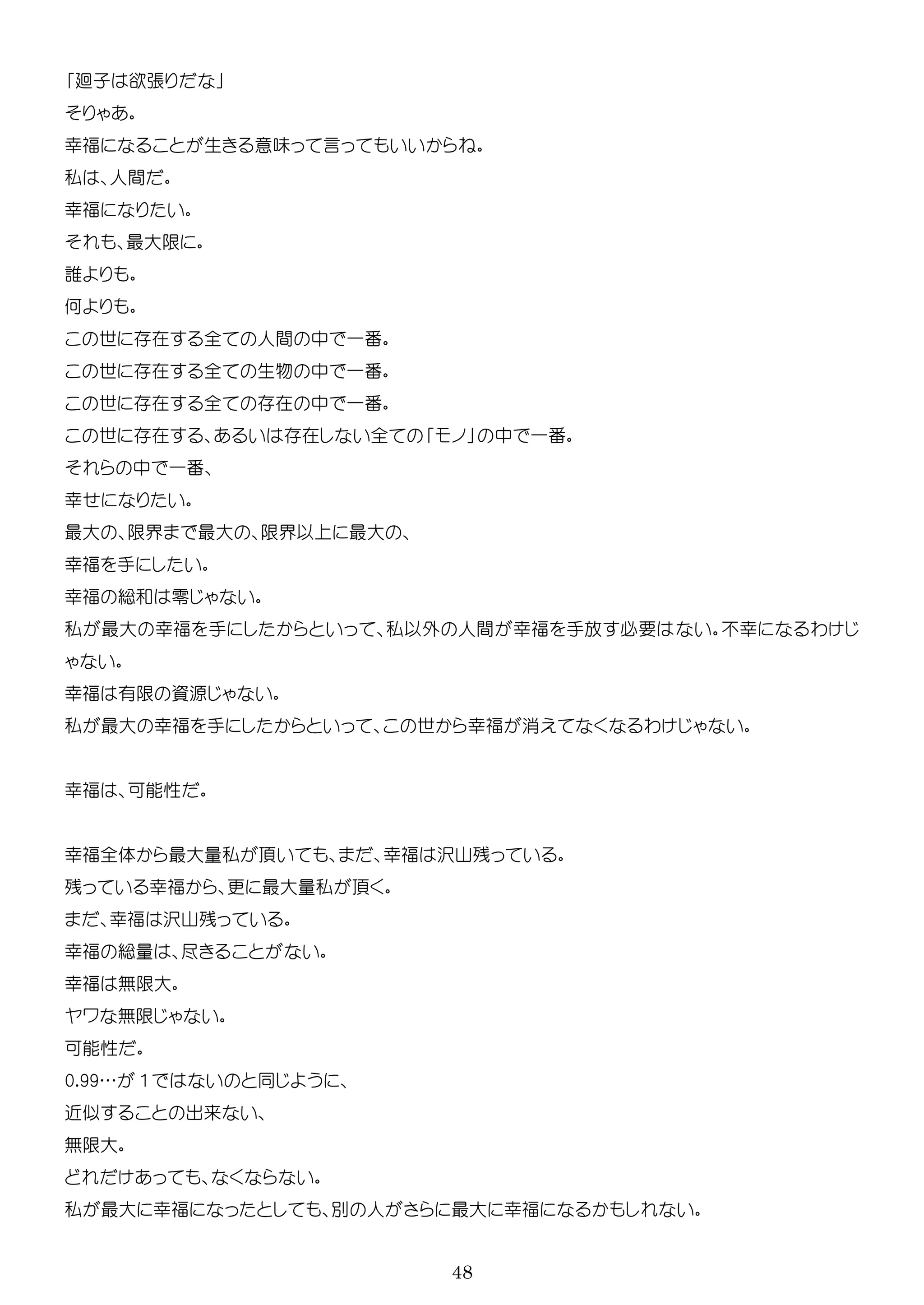 48
廻子 欲張
幸福 生 意味 言
私 人間
幸福
最大
誰
何
世 在 全 人間 中 一番
世 在 全 生物 中 一番
世 在 全 在 中 一番
世 在 在 全 中 一番
中 一番
幸
最大 界 最大 界以 最大
幸福 手
幸福 総和 零
私 最大 幸福 手 私以外 人間 幸福 手放 必要 幸 わ
幸福 有 資源
私 最大 幸福 手 世 幸福 消 わ
幸福 可能性
幸福全体 最大 私 幸福 沢山残
残 幸福 更 最大 私
幸福 沢山残
幸福 総 尽
幸福 無 大
ワ 無
可能性
0.99… 1
近 出来
無 大
私 最大 幸福 人 最大 幸福
 
