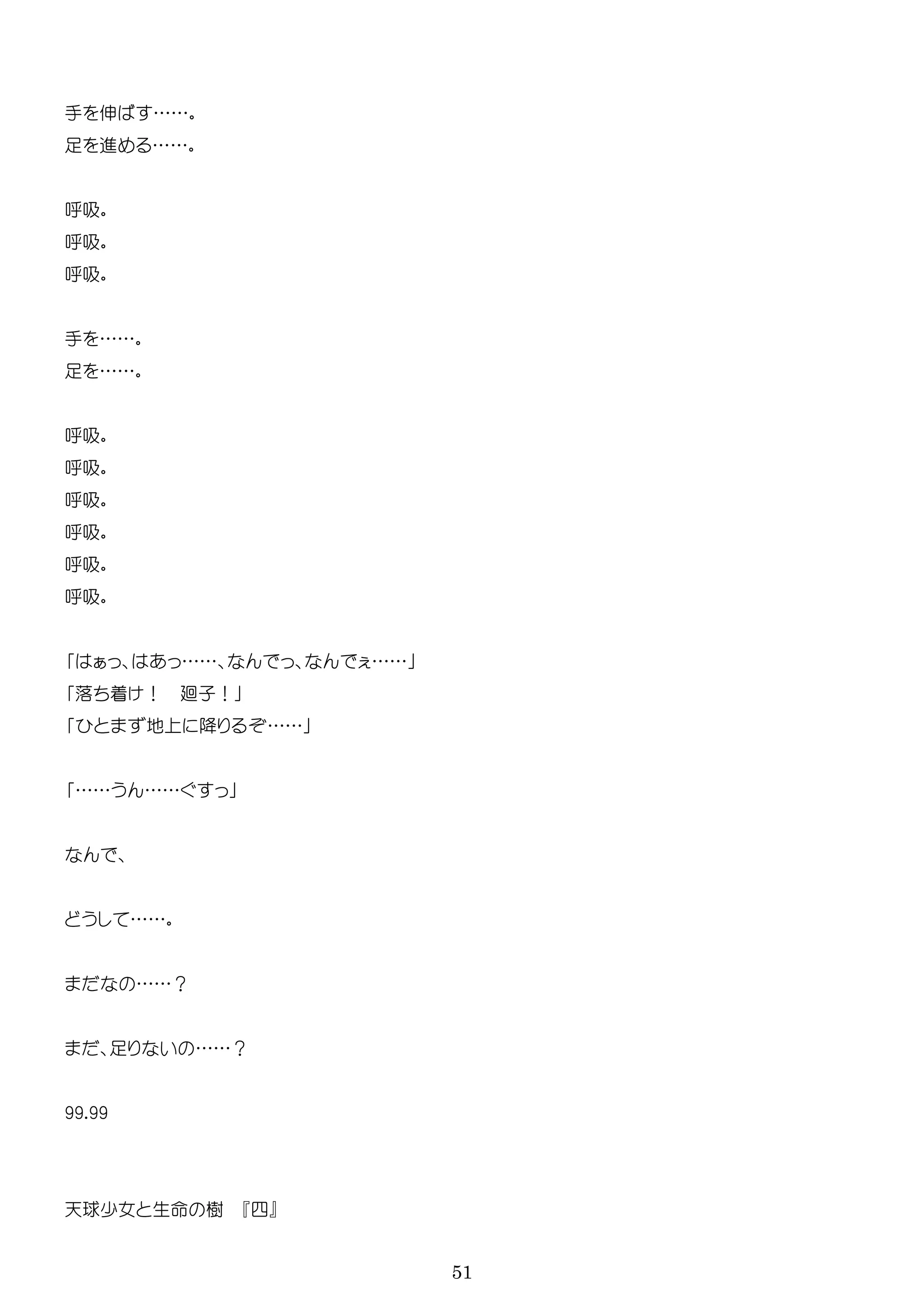 51
手 伸 ……
足 進 ……
吸
吸
吸
手 ……
足 ……
吸
吸
吸
吸
吸
吸
…… ……
落 着 ！ 廻子！
地 降 ……
…… ……
……
……？
足 ……？
99.99
天球少女 生 樹 四
 