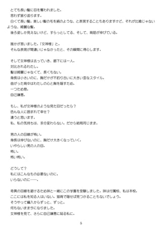 5
長い髪 目 奪わ
思わ 振 返
白 長い髪 美 い髪 毛 絹 う 表現 比喩 い
う 綺麗 髪
後 姿 見え い 背 伸び い
誰 言い 女神様
表現 間 い 瞬間 得心
女神様 去 い 廊 一人
対比 わ
髪 綺麗 長 い
身長 小 い 胸 釣 合い 大 い スタイ
曲 背中 わ 心 胸 隠
一 息
自己嫌悪
私 女神様 う 見 目 ？
色 人 囲 幸 ？
う 思い
私 私 気持 多分変わ い 結局
男 人 目線 怖い
身長 伸び い 胸 大 い
い い男 人 目
怖い
怖い怖い
う ？
私 必要 い
い い ……
奇異 目線 避 妹 一緒 学園 受験 妹 付属校 私 校
私 知 人 い い 猫背 隠 見 い う
う 編入
何 い 今
女神様 見 自己嫌悪 陥 私
 