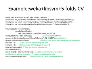 Example:weka+libsvm+5 folds CV
public static void main(String[] args) throws Exception {
PrintWriter pw_score=new PrintWriter( new FileOutputStream ("c:tempscore.txt"));
PrintWriter pw_label=new PrintWriter(new FileOutputStream ("c:templabel.txt"));
PrintWriter pw_pid=new PrintWriter(new FileOutputStream ("c:temppid.txt"));
Instances data = new Instances(
new BufferedReader(
new FileReader("C:tempTrainSet_sn.arff")));
Remove remove = new Remove(); // new instance of filter
remove.setOptions(weka.core.Utils.splitOptions("-R 2-11,129"));// set options
remove.setInputFormat(data); // inform filter about dataset AFTER setting options
Int seed = 2; // the seed for randomizing the data
int folds = 5; // the number of folds to generate, >=2
data.setClassIndex(0); // first attribute is groundtruth
Instances randData;
Random rand = new Random(seed); // create seeded number generator
randData = new Instances(data); // create copy of original data
randData.randomize(rand); // randomize data with number generator
 