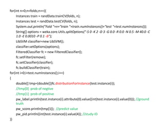 for(int n=0;n<folds;n++){
Instances train = randData.trainCV(folds, n);
Instances test = randData.testCV(folds, n);
System.out.println("Fold "+n+"train "+train.numInstances()+"test "+test.numInstances());
String[] options = weka.core.Utils.splitOptions("-S 0 -K 2 -D 3 -G 0.0 -R 0.0 -N 0.5 -M 40.0 -C
1.0 -E 0.0010 -P 0.1 -B");
LibSVM classifier=new LibSVM();
classifier.setOptions(options);
FilteredClassifier fc = new FilteredClassifier();
fc.setFilter(remove);
fc.setClassifier(classifier);
fc.buildClassifier(train);
for(int i=0;i<test.numInstances();i++)
{
double[] tmp=(double[])fc.distributionForInstance(test.instance(i));
//tmp[0] :prob of negtive
//tmp[1] :prob of positive
pw_label.println(test.instance(i).attribute(0).value((int)test.instance(i).value(0))); //ground
truth
pw_score.println(tmp[1]); //predict value
pw_pid.println((int)test.instance(i).value(4)); //study-ID
}}
 