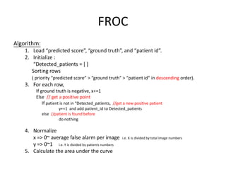 FROC
Algorithm:
1. Load “predicted score”, “ground truth”, and “patient id”.
2. Initialize :
“Detected_patients = [ ]
Sorting rows
( priority “predicted score” > “ground truth” > “patient id” in descending order).
3. For each row,
If ground truth is negative, x+=1
Else // get a positive point
If patient is not in “Detected_patients, //get a new positive patient
y+=1 and add patient_id to Detected_patients
else //patient is found before
do nothing
4. Normalize
x => 0~ average false alarm per image i.e. X is divided by total image numbers
y => 0~1 i.e. Y is divided by patients numbers
5. Calculate the area under the curve
 
