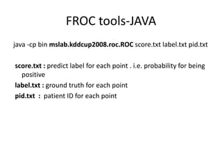 FROC tools-JAVA
java -cp bin mslab.kddcup2008.roc.ROC score.txt label.txt pid.txt
score.txt : predict label for each point . i.e. probability for being
positive
label.txt : ground truth for each point
pid.txt : patient ID for each point
 
