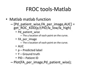 FROC tools-Matlab
• Matlab matlab function
– [Pd_patient_wise,FA_per_image,AUC] =
get_ROC_KDD(p,Y,PID,fa_low,fa_high)
• Pd_patient_wise
– The y location of each point on the curve.
• FA_per_image
– The x location of each point on the curve.
• AUC
• p – Predicted label
• Y – Ground truth
• PID – Patient ID
– Plot(FA_per_image,Pd_patient_wise);
 