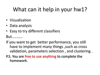 What can it help in your hw1?
• Visualization
• Data analysis
• Easy to try different classifiers
But………..
If you want to get better performance, you still
have to implement many things ,such as cross
validation, parameters selection , and clustering .
P.S. You are free to use anything to complete the
homework.
 