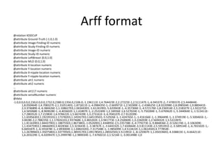 Arff format
@relation KDDCUP
@attribute Ground-Truth {-1.0,1.0}
@attribute Image-Finding-ID numeric
@attribute Study-Finding-ID numeric
@attribute Image-ID numeric
@attribute Study-ID numeric
@attribute LeftBreast {0.0,1.0}
@attribute MLO {0.0,1.0}
@attribute X-location numeric
@attribute Y-location numeric
@attribute X-nipple-location numeric
@attribute Y-nipple-location numeric
@attribute att1 numeric
@attribute att2 numeric
…
@attribute att117 numeric
@attribute serialNumber numeric
@data
-1.0,0.0,0.0,0,150,0.0,0.0,1732.0,2380.0,1356.0,2106.0,-1.196111E-1,4.764423E-2,2.27225E-1,2.511147E-1,-6.94537E-2,-7.478557E-2,5.444844E-
1,8.050464E-1,4.708327E-2,1.310514E0,-1.871811E-1,-4.098435E-1,-2.669971E-1,2.50289E-1,-2.438625E-1,8.022098E-2,8.098504E-1,9.880441E-
2,3.374689E-4,-6.384426E-1,1.108627E0,1.043443E0,-1.612419E0,-5.633943E-1,-4.357306E-1,-4.572176E-1,8.236916E-2,5.218327E-1,1.922271E-
1,4.565068E-1,-8.969028E-1,-4.403602E-1,1.41807E-1,-2.252249E-1,2.34936E-1,6.527024E-1,-5.750284E-1,-5.676962E-1,-5.344064E-1,-1.513411E-
1,7.280352E-1,7.21983E-1,6.978422E-1,5.667439E-1,3.273161E-3,-6.958107E-2,7.912039E-
1,1.659563E0,1.192391E0,1.173782E0,1.145927E0,1.645195E0,-5.52926E-1,-1.424765E-1,-1.416166E-1,-1.396449E-1,-1.374919E-1,-5.500465E-1,-
3.0028E-2,2.788235E-1,1.178261E0,2.937468E-1,3.483202E-1,3.941773E-1,4.250069E-1,3.226059E-1,2.569432E-1,5.522287E-
1,1.811639E0,1.844379E0,1.188755E0,1.86738E0,-1.05269E0,1.434895E-2,5.235738E-3,-4.779273E-3,-9.884836E-2,-9.526174E-1,-3.106309E-
1,1.434759E0,1.486669E0,3.402836E-1,5.323643E-1,-3.38767E-1,-3.644332E-1,7.650664E-3,3.811143E-2,5.595391E-2,-3.589534E-1,-6.765502E-1,-
6.669187E-1,-6.591878E-1,-2.893004E-1,1.048242E0,-7.317548E-1,-1.985699E-1,4.513422E-1,1.06145E0,4.777854E-
1,1.267896E0,1.350758E0,1.337705E0,1.385917E0,1.091785E0,1.289325E0,5.511991E-1,-8.125907E-1,1.050196E0,-4.338815E-1,-4.664211E-
1,6.203229E-1,-6.020947E-1,5.299978E-1,2.989034E-1,-7.676021E-2,1.5216E-1,-3.001498E-1,0
 