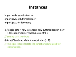 Instances
import weka.core.Instances;
import java.io.BufferedReader;
import java.io.FileReader;
...
Instances data = new Instances( new BufferedReader( new
FileReader("/some/where/data.arff")));
// setting class attribute
data.setClassIndex(data.numAttributes() - 1);
// The class index indicate the target attribute used for
classification.
 