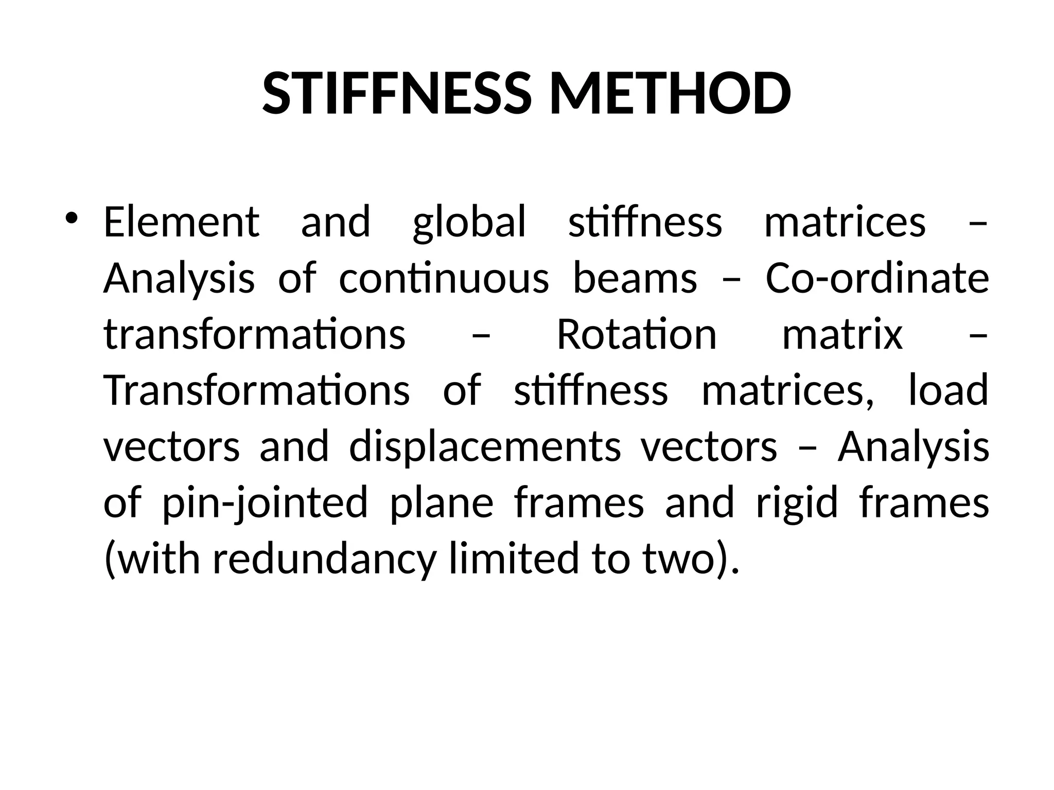 STIFFNESS METHOD
• Element and global stiffness matrices –
Analysis of continuous beams – Co-ordinate
transformations – Rotation matrix –
Transformations of stiffness matrices, load
vectors and displacements vectors – Analysis
of pin-jointed plane frames and rigid frames
(with redundancy limited to two).
 