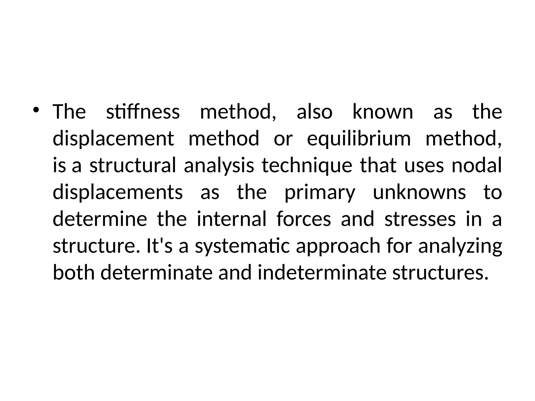 • The stiffness method, also known as the
displacement method or equilibrium method,
is a structural analysis technique that uses nodal
displacements as the primary unknowns to
determine the internal forces and stresses in a
structure. It's a systematic approach for analyzing
both determinate and indeterminate structures.
 