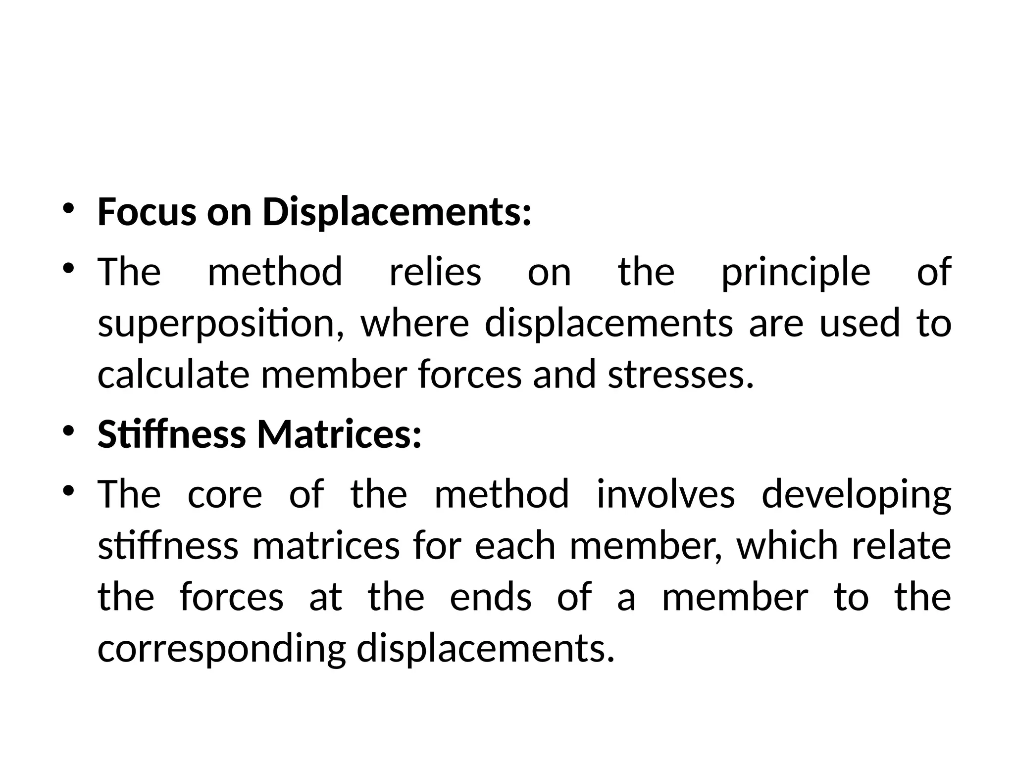 • Focus on Displacements:
• The method relies on the principle of
superposition, where displacements are used to
calculate member forces and stresses.
• Stiffness Matrices:
• The core of the method involves developing
stiffness matrices for each member, which relate
the forces at the ends of a member to the
corresponding displacements.
 