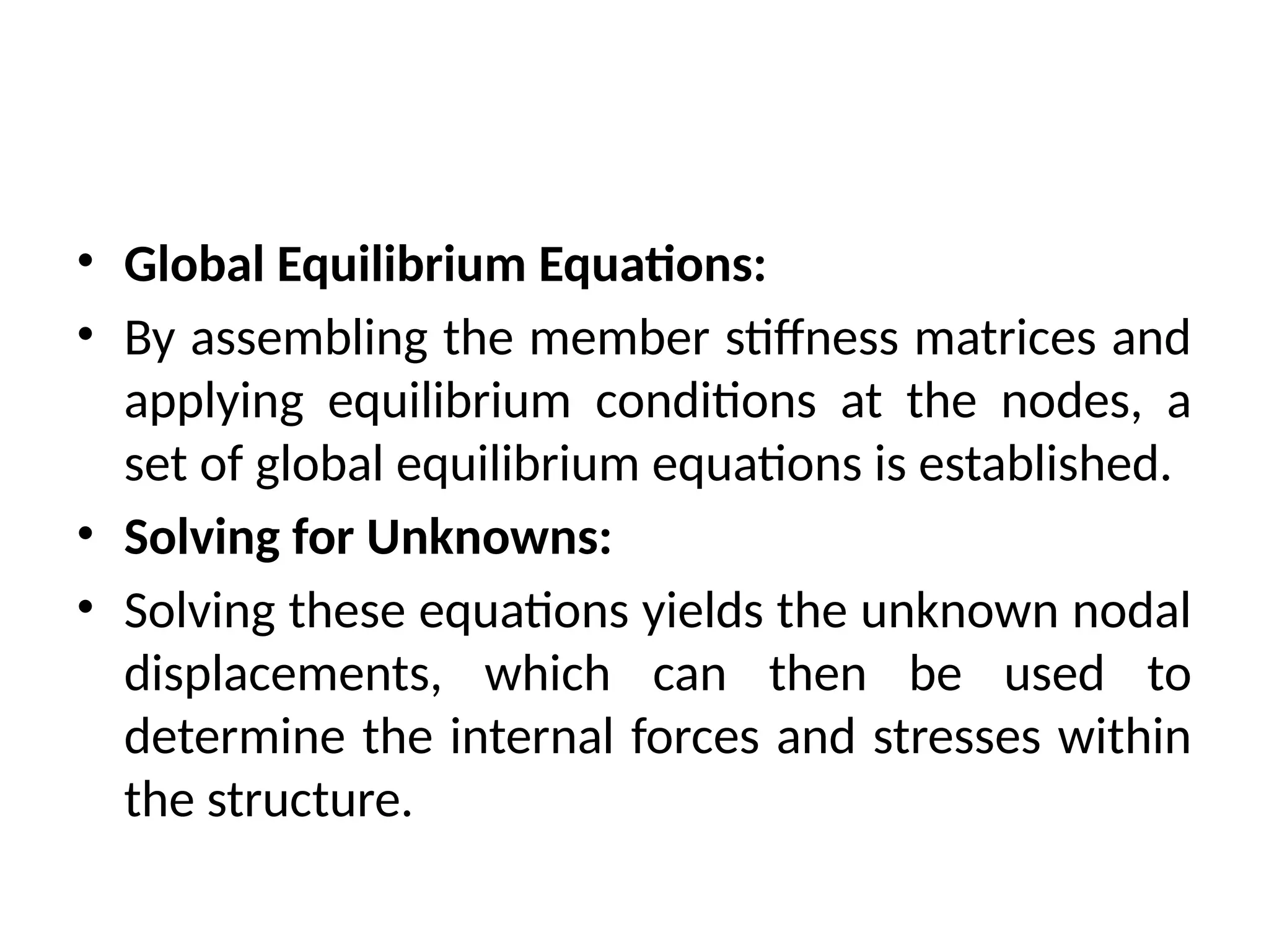 • Global Equilibrium Equations:
• By assembling the member stiffness matrices and
applying equilibrium conditions at the nodes, a
set of global equilibrium equations is established.
• Solving for Unknowns:
• Solving these equations yields the unknown nodal
displacements, which can then be used to
determine the internal forces and stresses within
the structure.
 