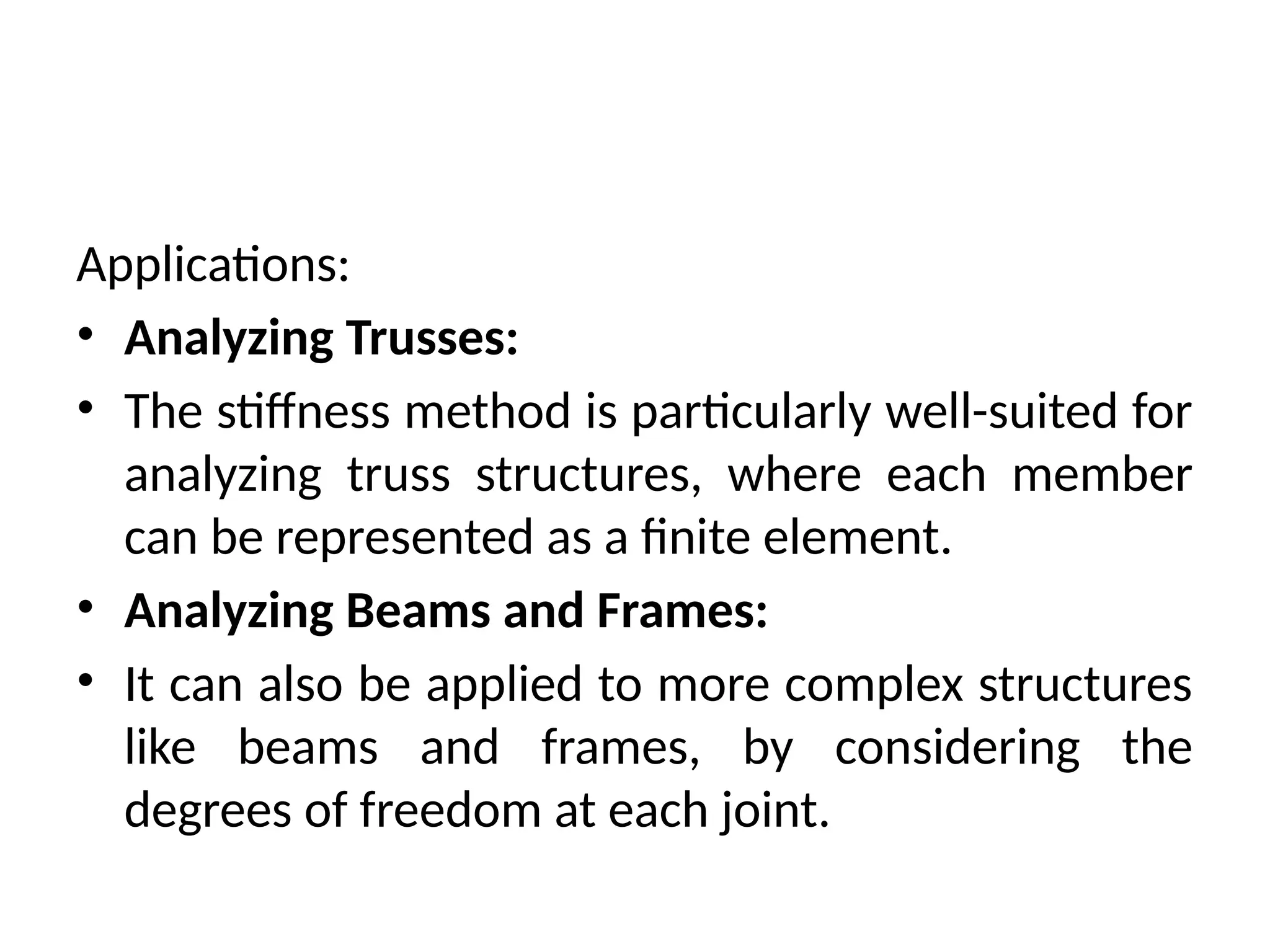 Applications:
• Analyzing Trusses:
• The stiffness method is particularly well-suited for
analyzing truss structures, where each member
can be represented as a finite element.
• Analyzing Beams and Frames:
• It can also be applied to more complex structures
like beams and frames, by considering the
degrees of freedom at each joint.
 