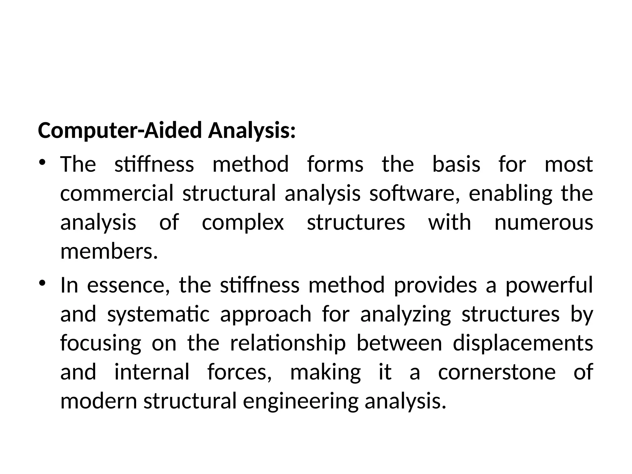 Computer-Aided Analysis:
• The stiffness method forms the basis for most
commercial structural analysis software, enabling the
analysis of complex structures with numerous
members.
• In essence, the stiffness method provides a powerful
and systematic approach for analyzing structures by
focusing on the relationship between displacements
and internal forces, making it a cornerstone of
modern structural engineering analysis.
 
