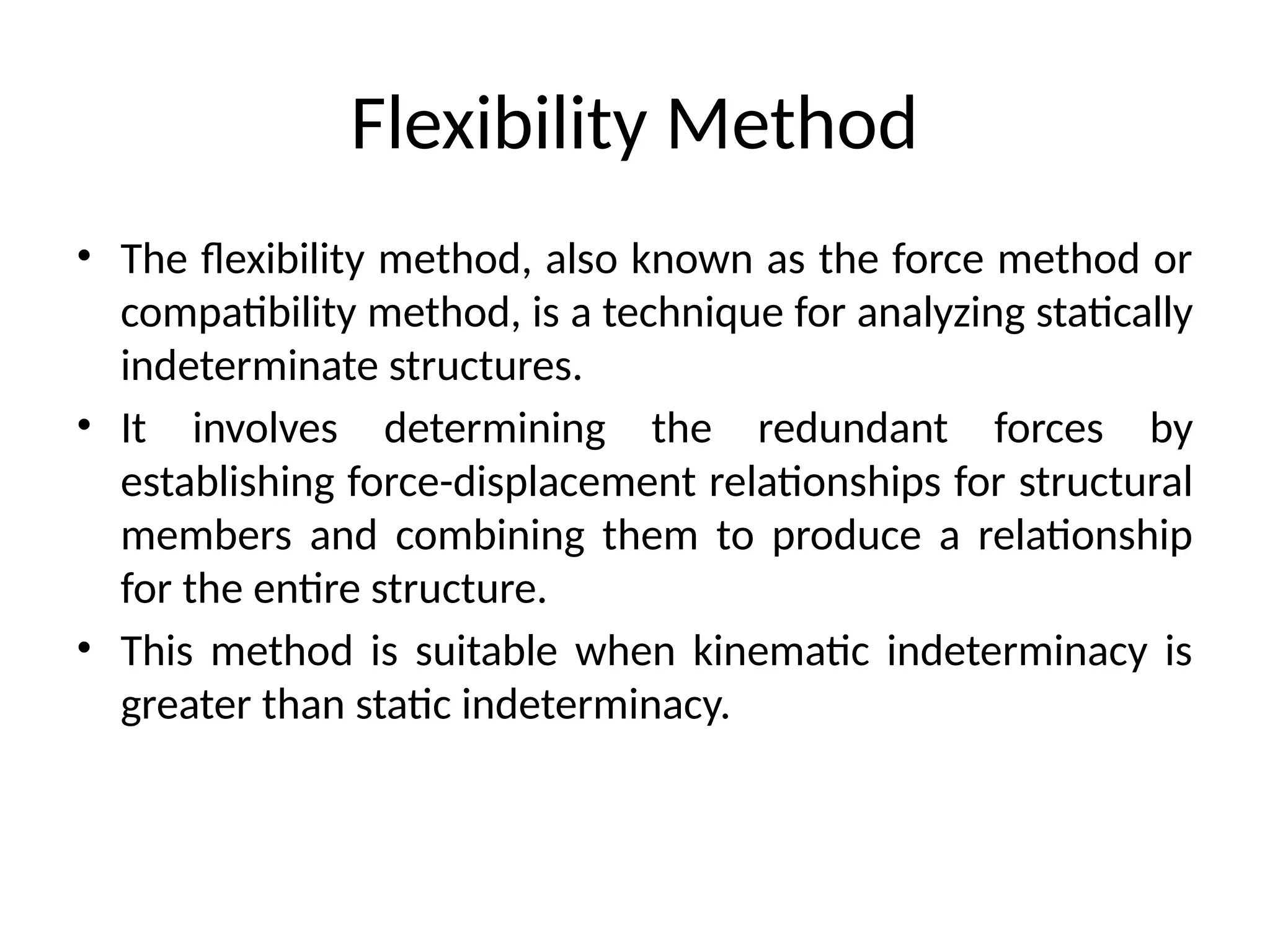 Flexibility Method
• The flexibility method, also known as the force method or
compatibility method, is a technique for analyzing statically
indeterminate structures.
• It involves determining the redundant forces by
establishing force-displacement relationships for structural
members and combining them to produce a relationship
for the entire structure.
• This method is suitable when kinematic indeterminacy is
greater than static indeterminacy.
 