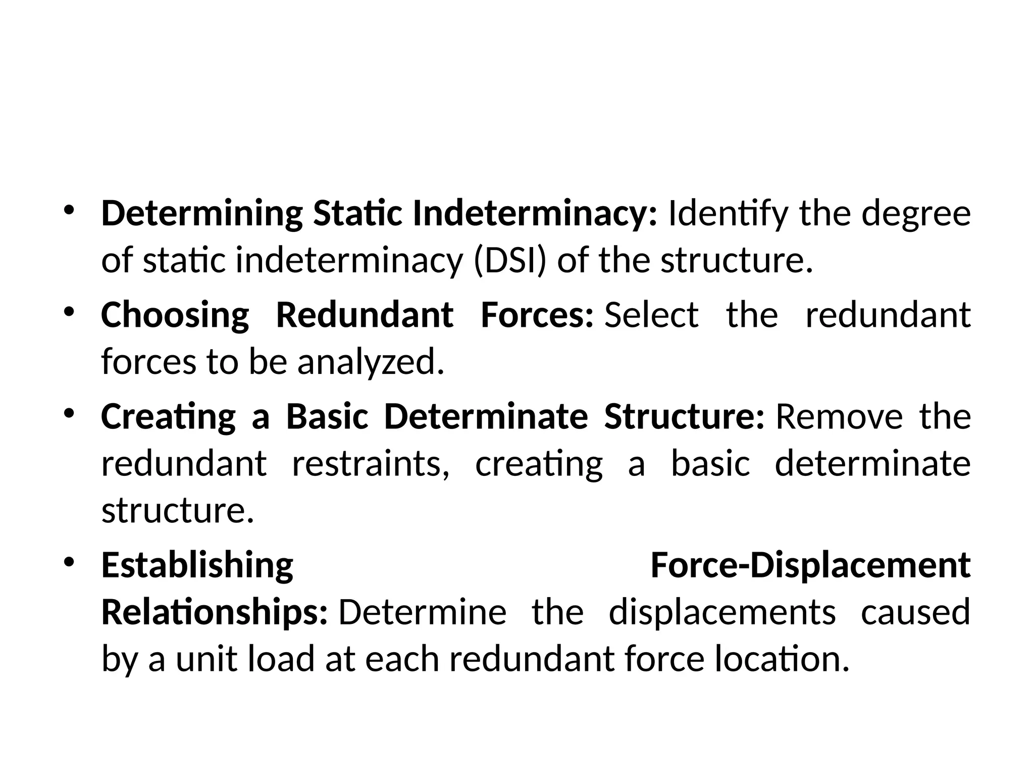 • Determining Static Indeterminacy: Identify the degree
of static indeterminacy (DSI) of the structure.
• Choosing Redundant Forces: Select the redundant
forces to be analyzed.
• Creating a Basic Determinate Structure: Remove the
redundant restraints, creating a basic determinate
structure.
• Establishing Force-Displacement
Relationships: Determine the displacements caused
by a unit load at each redundant force location.
 