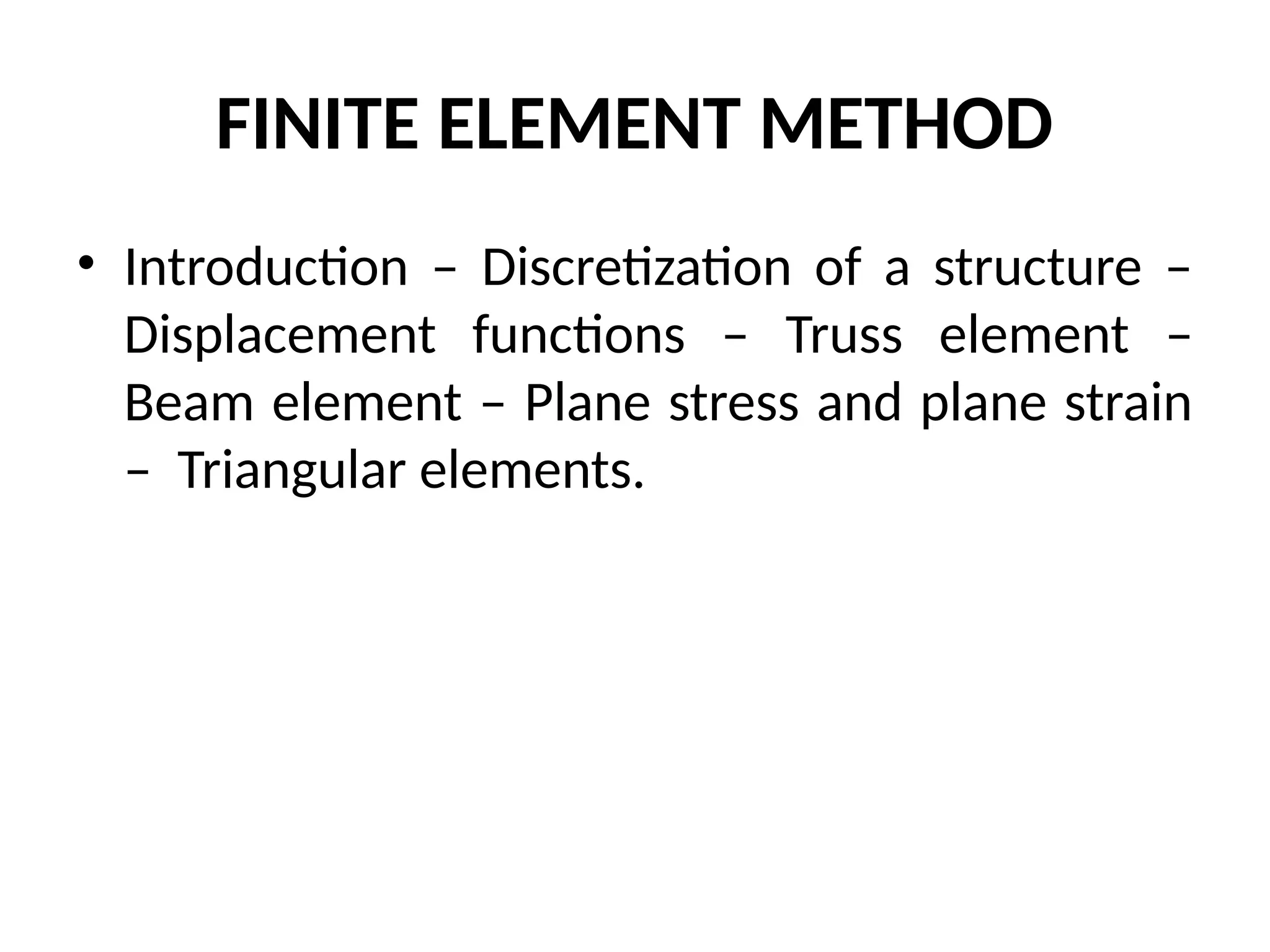 FINITE ELEMENT METHOD
• Introduction – Discretization of a structure –
Displacement functions – Truss element –
Beam element – Plane stress and plane strain
– Triangular elements.
 