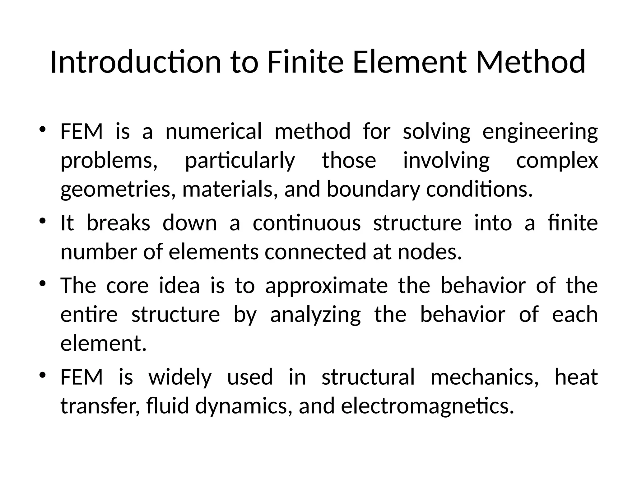 Introduction to Finite Element Method
• FEM is a numerical method for solving engineering
problems, particularly those involving complex
geometries, materials, and boundary conditions.
• It breaks down a continuous structure into a finite
number of elements connected at nodes.
• The core idea is to approximate the behavior of the
entire structure by analyzing the behavior of each
element.
• FEM is widely used in structural mechanics, heat
transfer, fluid dynamics, and electromagnetics.
 