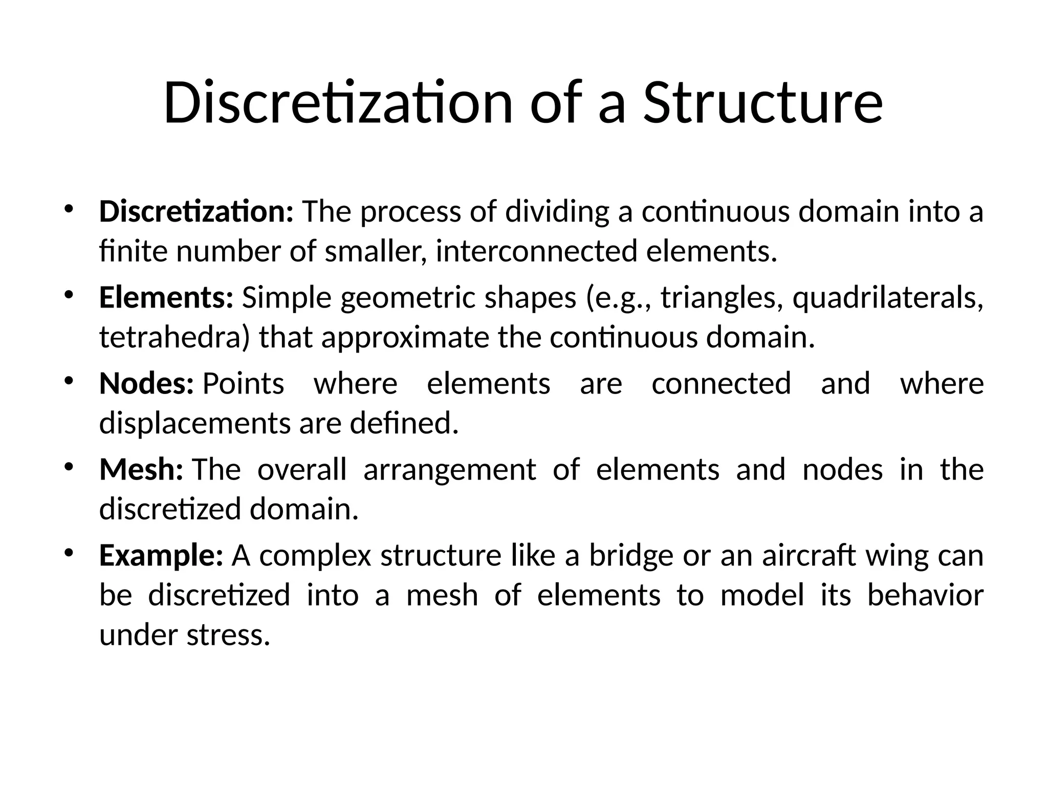 Discretization of a Structure
• Discretization: The process of dividing a continuous domain into a
finite number of smaller, interconnected elements.
• Elements: Simple geometric shapes (e.g., triangles, quadrilaterals,
tetrahedra) that approximate the continuous domain.
• Nodes: Points where elements are connected and where
displacements are defined.
• Mesh: The overall arrangement of elements and nodes in the
discretized domain.
• Example: A complex structure like a bridge or an aircraft wing can
be discretized into a mesh of elements to model its behavior
under stress.
 