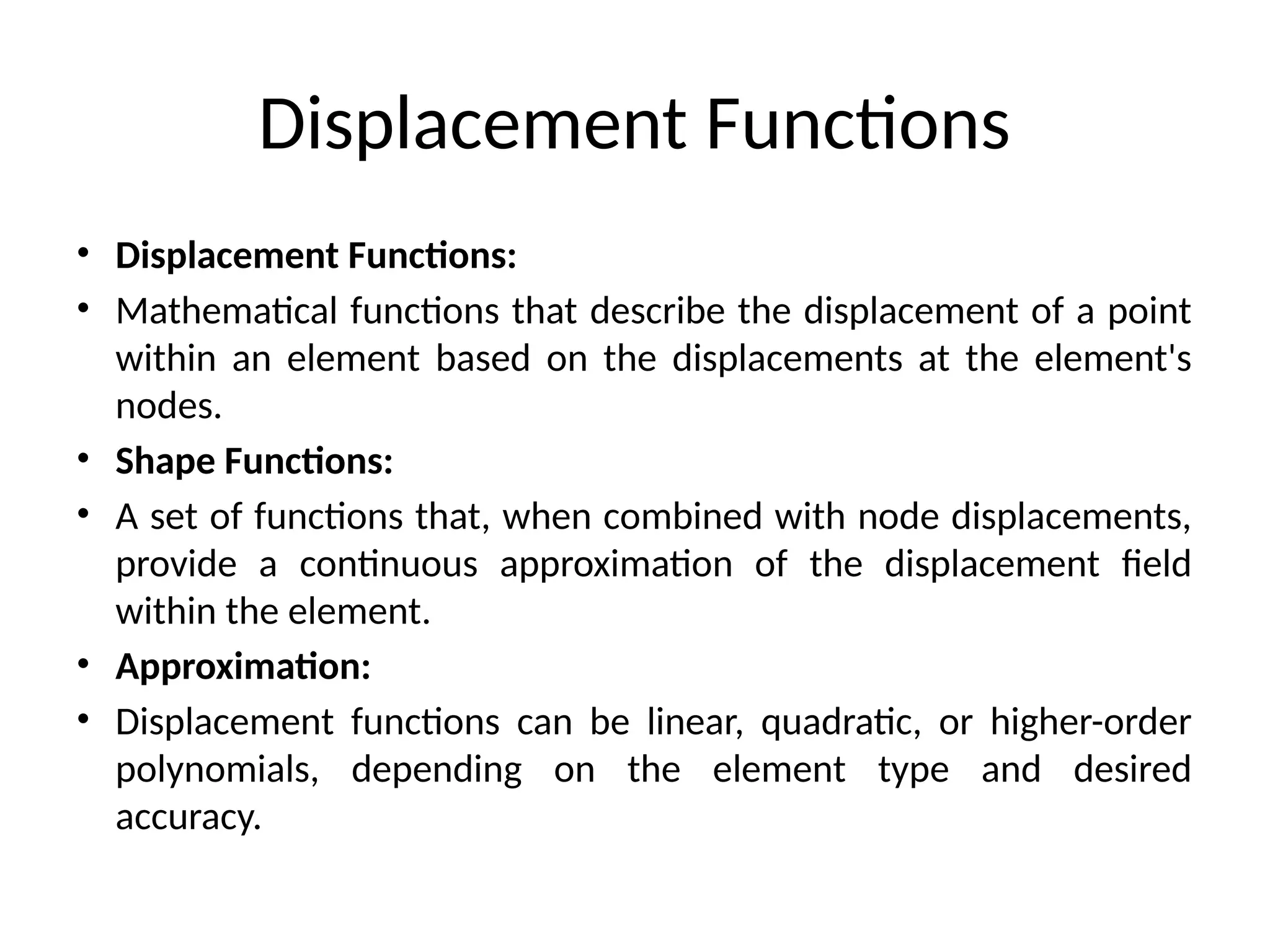 Displacement Functions
• Displacement Functions:
• Mathematical functions that describe the displacement of a point
within an element based on the displacements at the element's
nodes.
• Shape Functions:
• A set of functions that, when combined with node displacements,
provide a continuous approximation of the displacement field
within the element.
• Approximation:
• Displacement functions can be linear, quadratic, or higher-order
polynomials, depending on the element type and desired
accuracy.
 