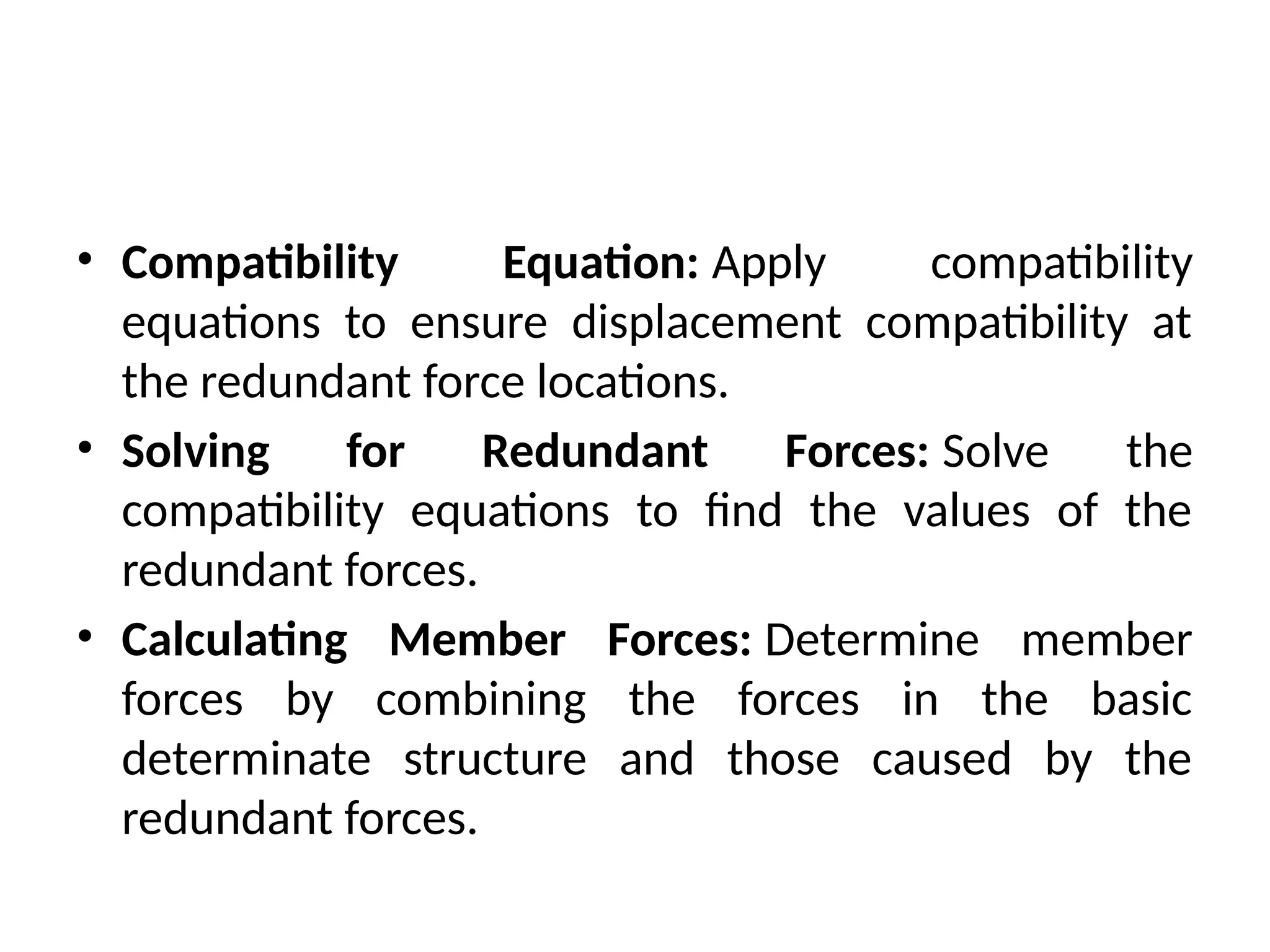 • Compatibility Equation: Apply compatibility
equations to ensure displacement compatibility at
the redundant force locations.
• Solving for Redundant Forces: Solve the
compatibility equations to find the values of the
redundant forces.
• Calculating Member Forces: Determine member
forces by combining the forces in the basic
determinate structure and those caused by the
redundant forces.
 