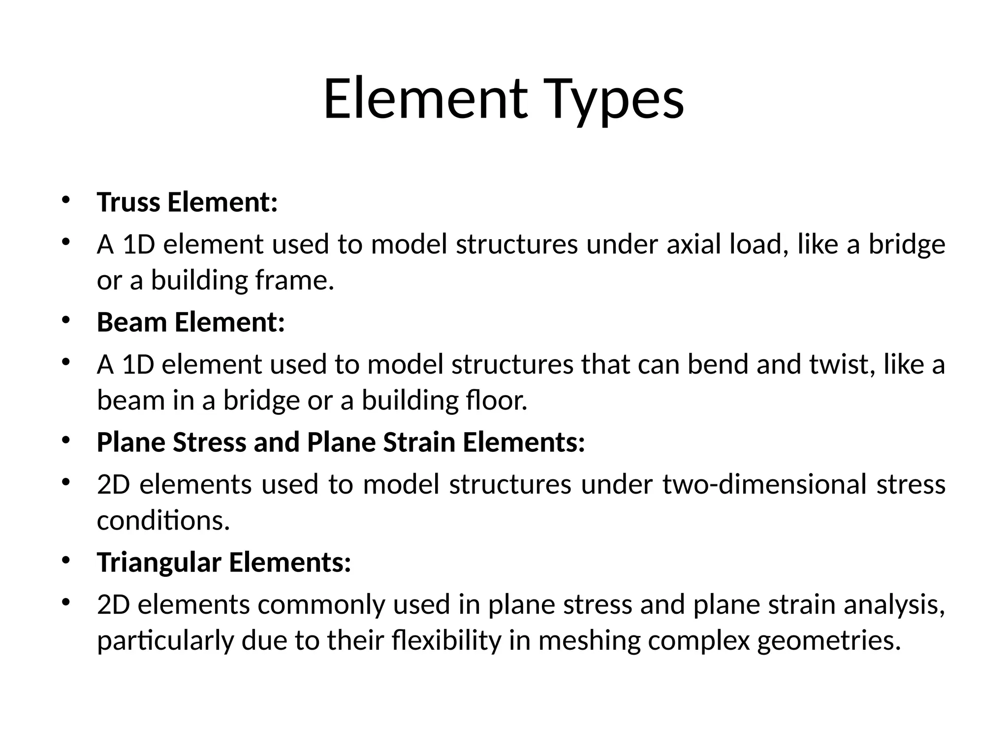 Element Types
• Truss Element:
• A 1D element used to model structures under axial load, like a bridge
or a building frame.
• Beam Element:
• A 1D element used to model structures that can bend and twist, like a
beam in a bridge or a building floor.
• Plane Stress and Plane Strain Elements:
• 2D elements used to model structures under two-dimensional stress
conditions.
• Triangular Elements:
• 2D elements commonly used in plane stress and plane strain analysis,
particularly due to their flexibility in meshing complex geometries.
 