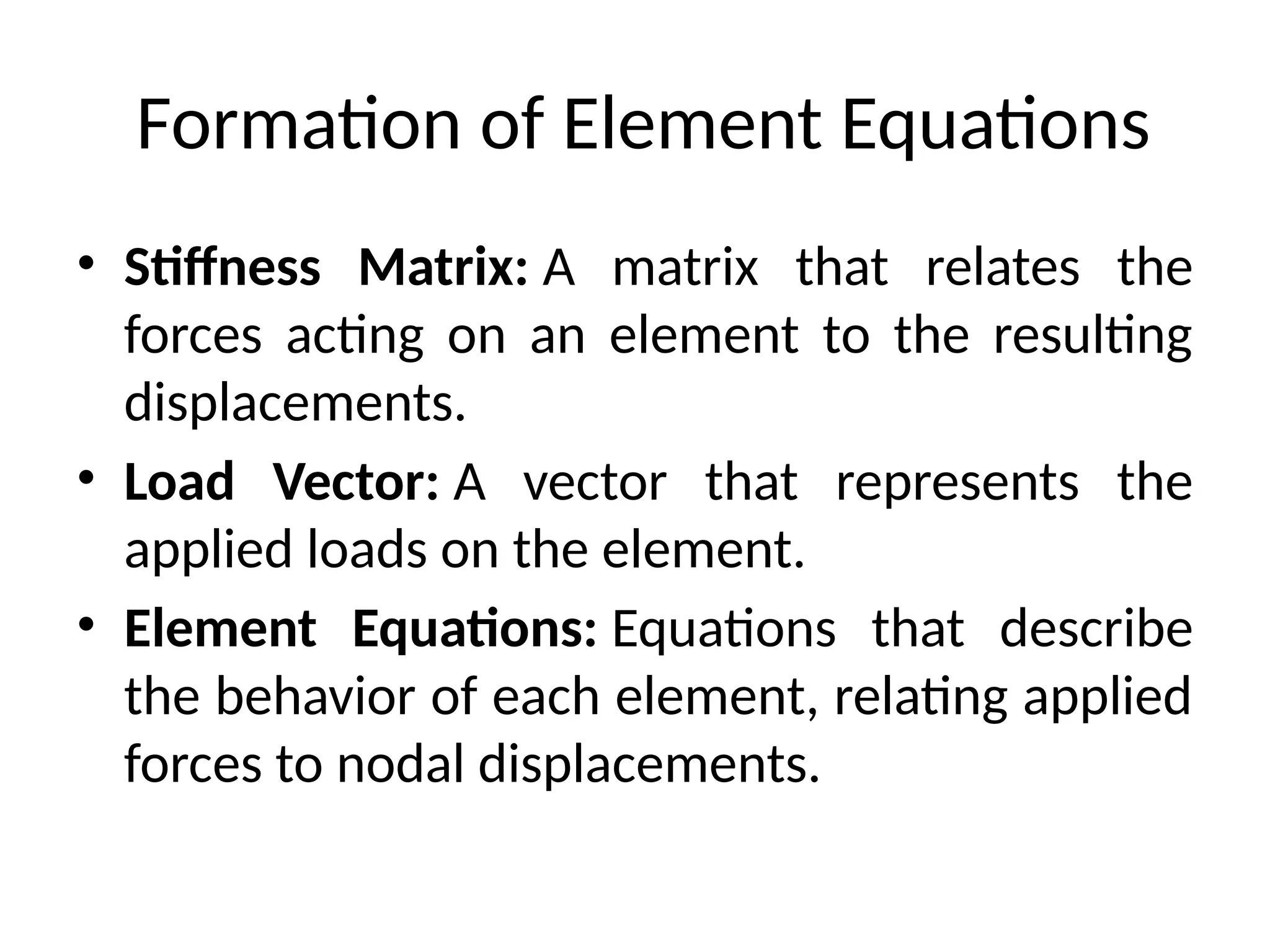 Formation of Element Equations
• Stiffness Matrix: A matrix that relates the
forces acting on an element to the resulting
displacements.
• Load Vector: A vector that represents the
applied loads on the element.
• Element Equations: Equations that describe
the behavior of each element, relating applied
forces to nodal displacements.
 