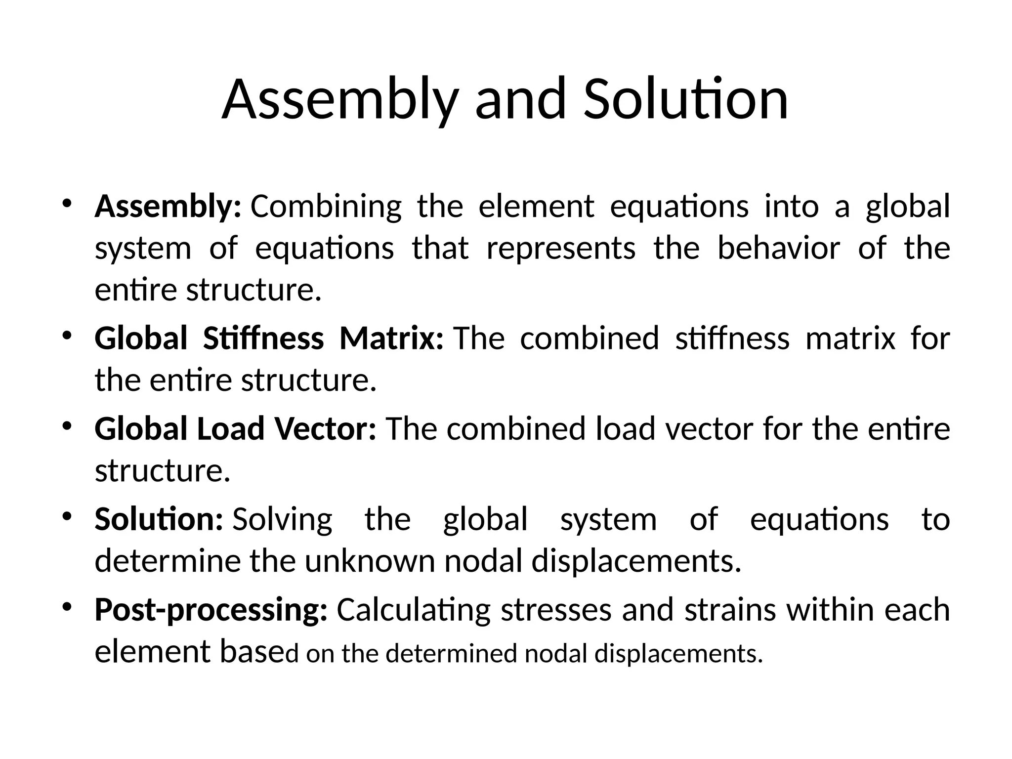 Assembly and Solution
• Assembly: Combining the element equations into a global
system of equations that represents the behavior of the
entire structure.
• Global Stiffness Matrix: The combined stiffness matrix for
the entire structure.
• Global Load Vector: The combined load vector for the entire
structure.
• Solution: Solving the global system of equations to
determine the unknown nodal displacements.
• Post-processing: Calculating stresses and strains within each
element based on the determined nodal displacements.
 