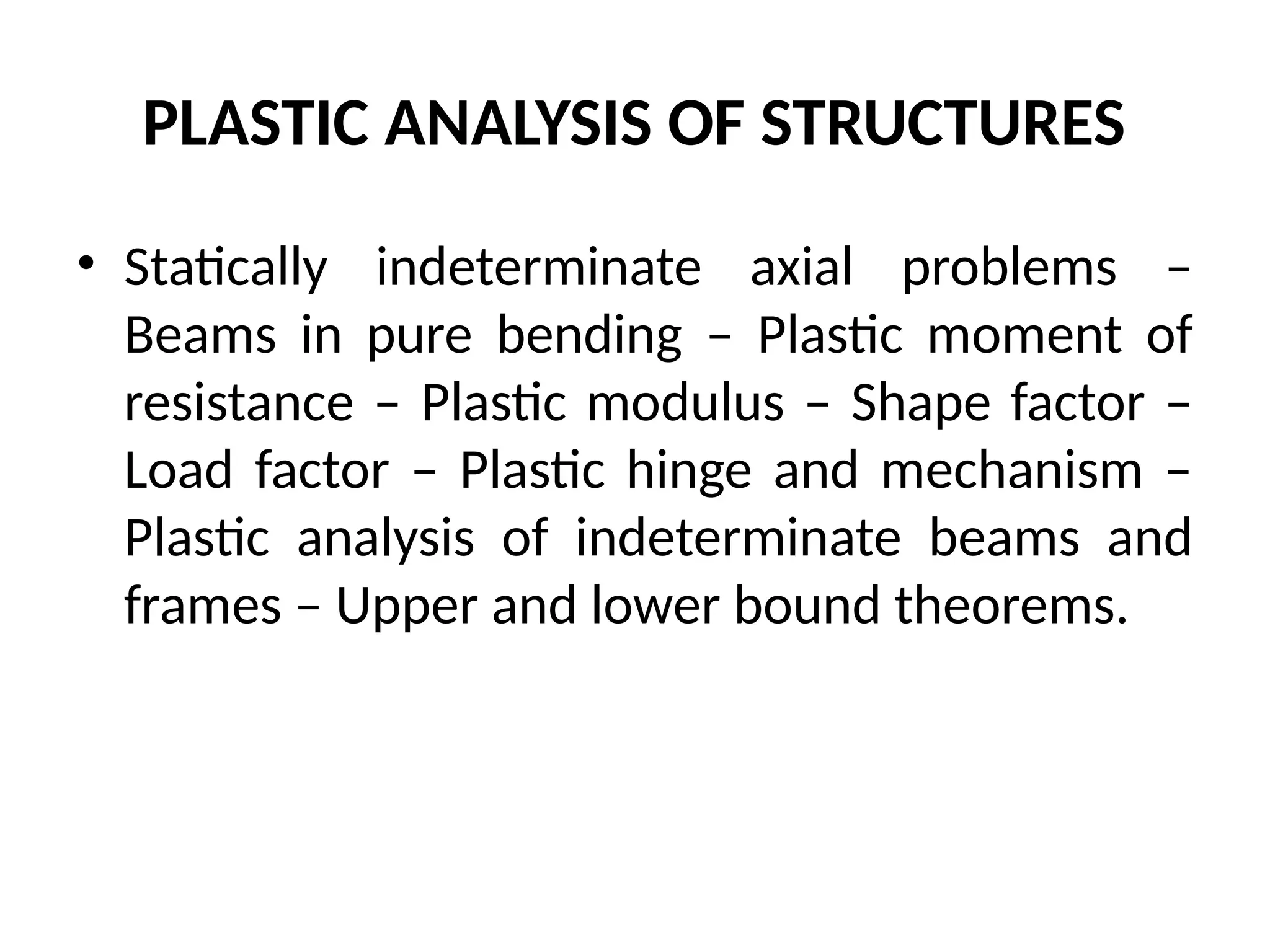 PLASTIC ANALYSIS OF STRUCTURES
• Statically indeterminate axial problems –
Beams in pure bending – Plastic moment of
resistance – Plastic modulus – Shape factor –
Load factor – Plastic hinge and mechanism –
Plastic analysis of indeterminate beams and
frames – Upper and lower bound theorems.
 