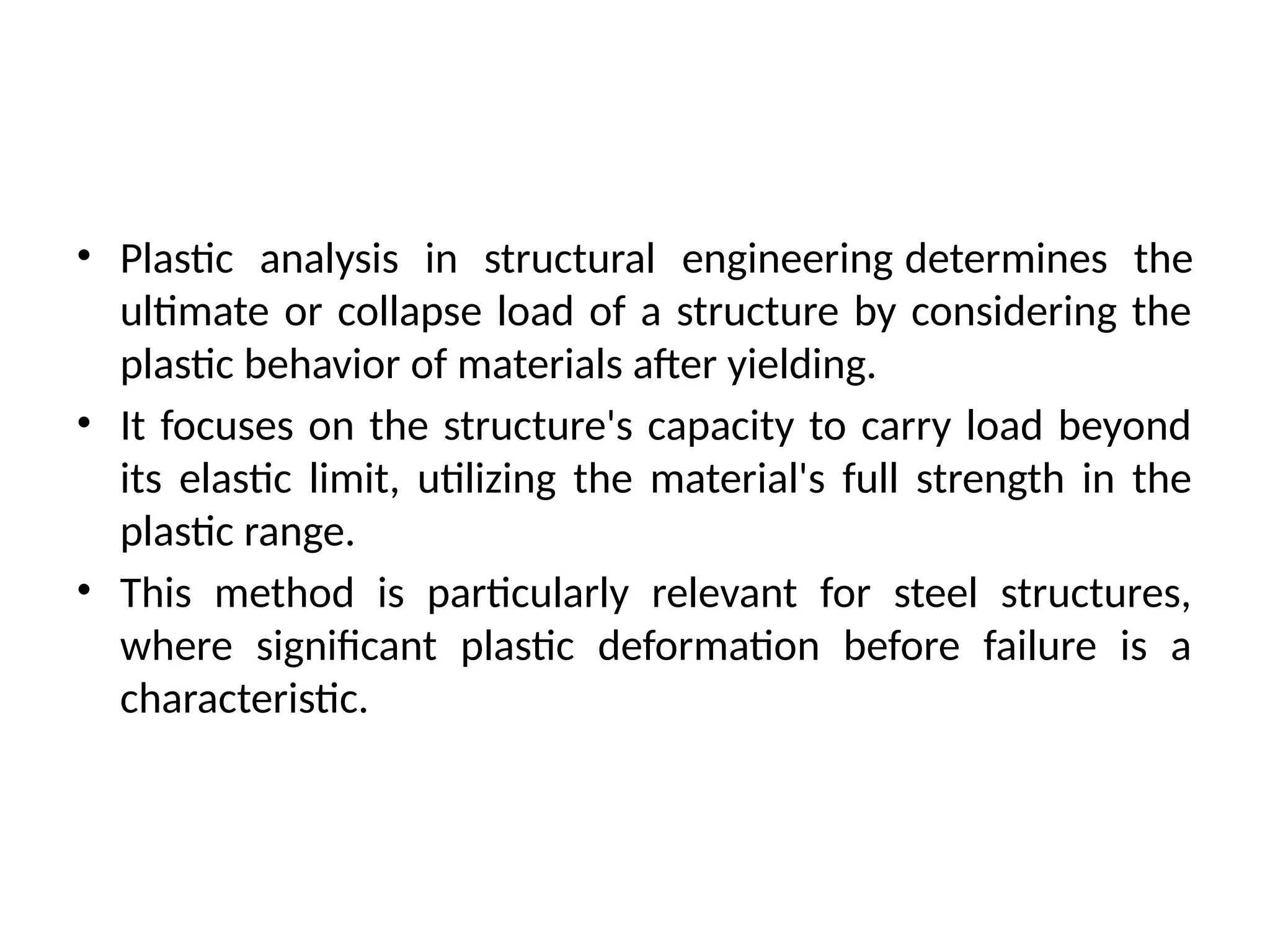 • Plastic analysis in structural engineering determines the
ultimate or collapse load of a structure by considering the
plastic behavior of materials after yielding.
• It focuses on the structure's capacity to carry load beyond
its elastic limit, utilizing the material's full strength in the
plastic range.
• This method is particularly relevant for steel structures,
where significant plastic deformation before failure is a
characteristic.
 