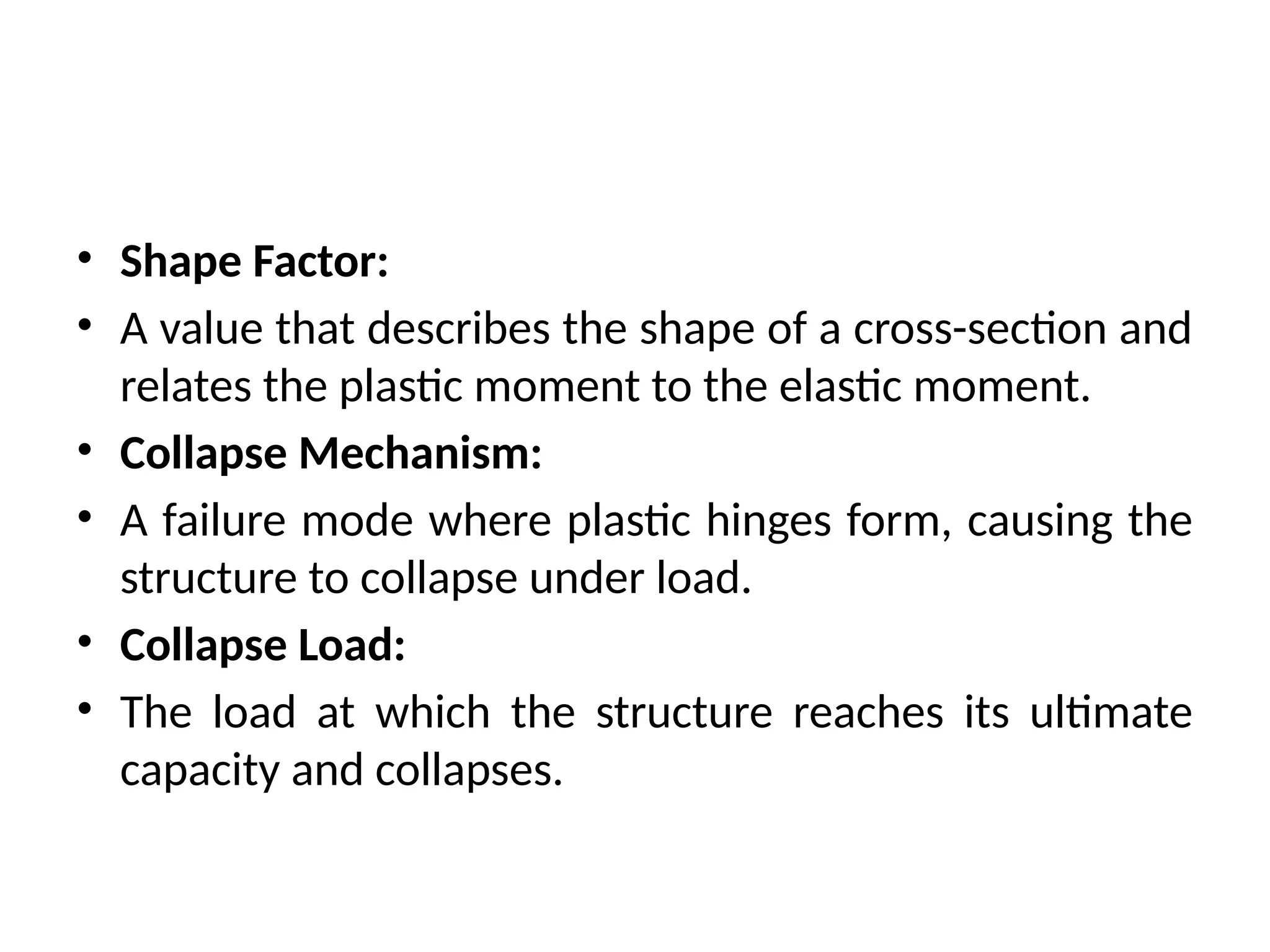 • Shape Factor:
• A value that describes the shape of a cross-section and
relates the plastic moment to the elastic moment.
• Collapse Mechanism:
• A failure mode where plastic hinges form, causing the
structure to collapse under load.
• Collapse Load:
• The load at which the structure reaches its ultimate
capacity and collapses.
 