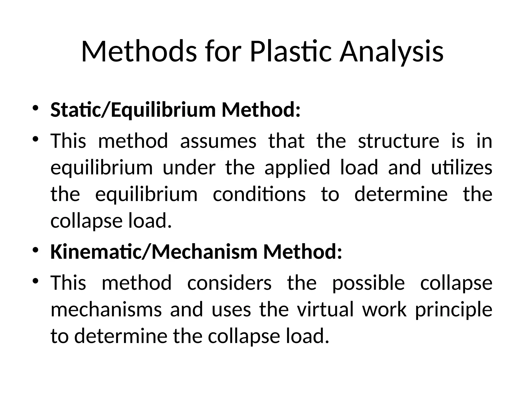 Methods for Plastic Analysis
• Static/Equilibrium Method:
• This method assumes that the structure is in
equilibrium under the applied load and utilizes
the equilibrium conditions to determine the
collapse load.
• Kinematic/Mechanism Method:
• This method considers the possible collapse
mechanisms and uses the virtual work principle
to determine the collapse load.
 