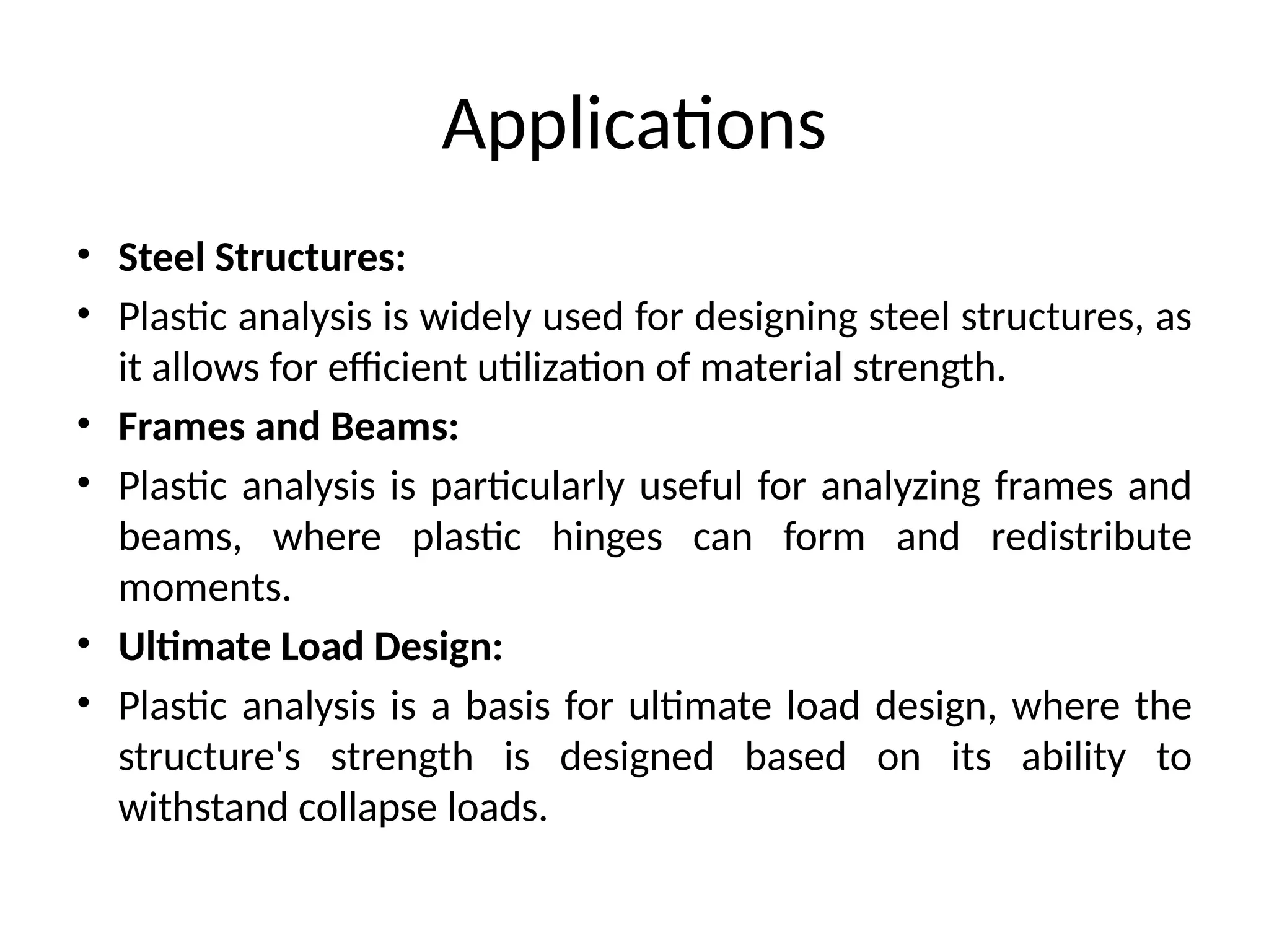 Applications
• Steel Structures:
• Plastic analysis is widely used for designing steel structures, as
it allows for efficient utilization of material strength.
• Frames and Beams:
• Plastic analysis is particularly useful for analyzing frames and
beams, where plastic hinges can form and redistribute
moments.
• Ultimate Load Design:
• Plastic analysis is a basis for ultimate load design, where the
structure's strength is designed based on its ability to
withstand collapse loads.
 