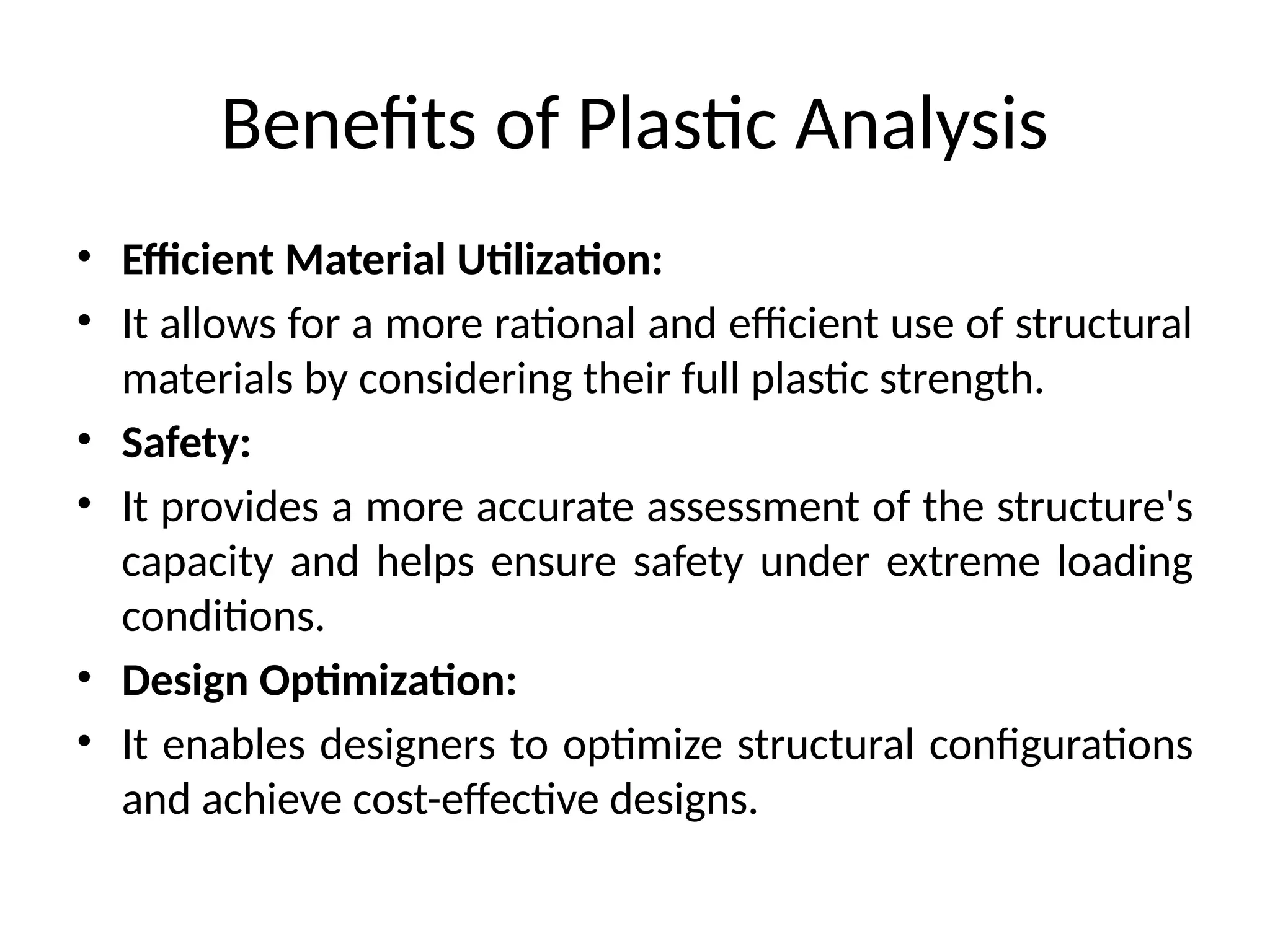 Benefits of Plastic Analysis
• Efficient Material Utilization:
• It allows for a more rational and efficient use of structural
materials by considering their full plastic strength.
• Safety:
• It provides a more accurate assessment of the structure's
capacity and helps ensure safety under extreme loading
conditions.
• Design Optimization:
• It enables designers to optimize structural configurations
and achieve cost-effective designs.
 