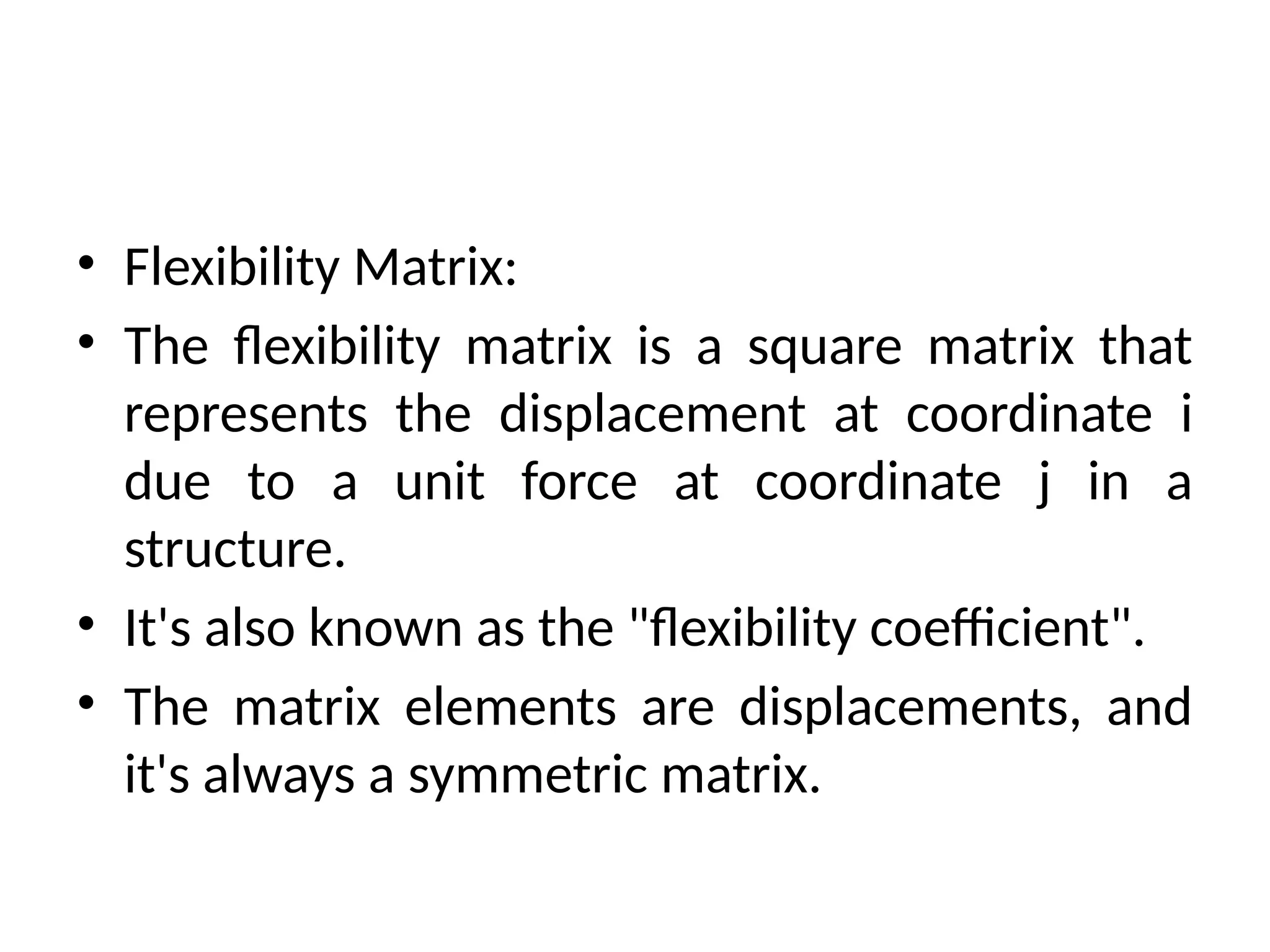• Flexibility Matrix:
• The flexibility matrix is a square matrix that
represents the displacement at coordinate i
due to a unit force at coordinate j in a
structure.
• It's also known as the "flexibility coefficient".
• The matrix elements are displacements, and
it's always a symmetric matrix.
 