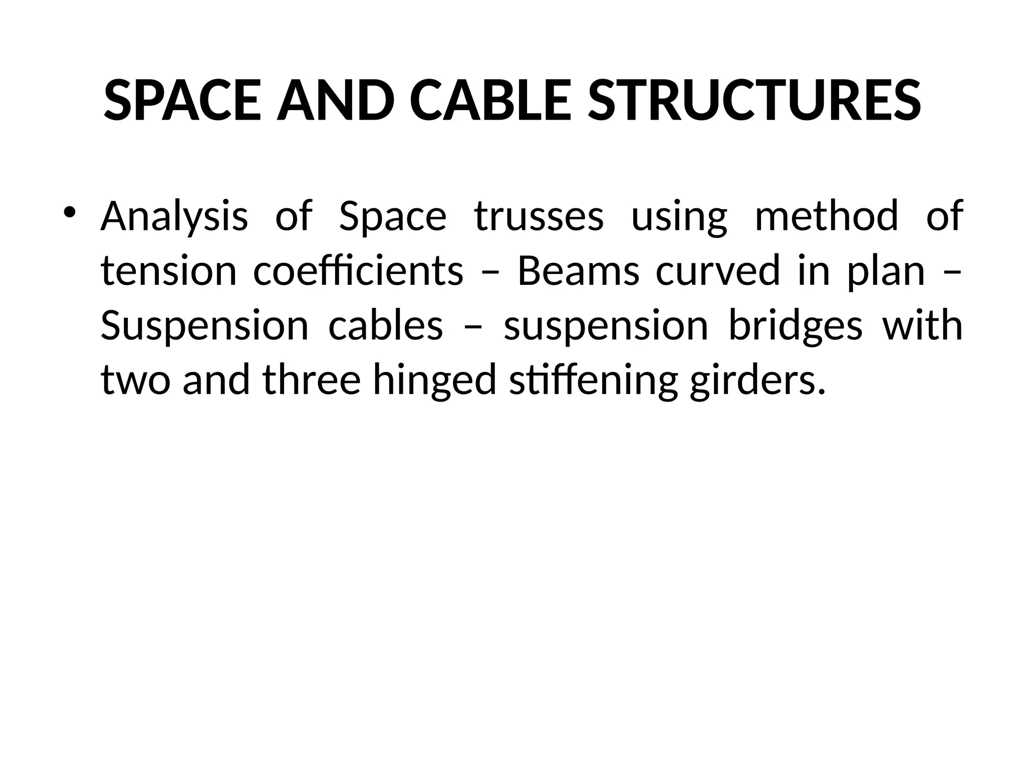 SPACE AND CABLE STRUCTURES
• Analysis of Space trusses using method of
tension coefficients – Beams curved in plan –
Suspension cables – suspension bridges with
two and three hinged stiffening girders.
 